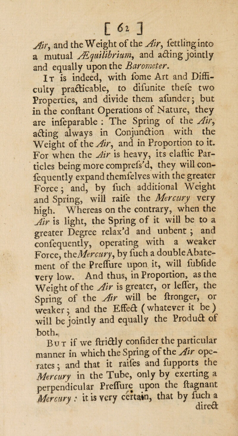 L <s* J Air, and the Weight of the Air, fettling into a mutual ^Equilibrium, and acting jointly and equally upon the Barometer. It is indeed, with lome Art and Diffi¬ culty practicable, to difunite thefe two Properties, and divide them afunder; but in the conftant Operations of Nature, they are infeparable : The Spring of the Air, ading always in Conjunction with the Weight of the Air, and in Proportion to it. For when the Air is heavy, its elallic Par¬ ticles being more comprefs’d, they will con- fequently expand themfelves with the greater Force; and, by fuch additional Weight and Spring, will raife the Mercury very high. Whereas on the contrary, when the Air is light, the Spring of it will be to a greater Degree relax’d and unbent ; and confequently, operating with a weaker Force, the Mercury, by fuch a double Abate¬ ment of the Preffure upon it, will fubfide very low. And thus, in Proportion, as the Weight of the Air is greater, or leffer, the Spring of the Air will be ftronger, or weaker; and the Effed (whatever it be ) will be jointly and equally the Produd of both., Bu t if we ftridly confider the particular manner in which the Spring of the Air ope¬ rates ; and that it raifes and fupports the Mercury in the Tube, only by exerting a perpendicular PrelTure upon the ftagnant Mercury: it is very certain, that by fuch a dired