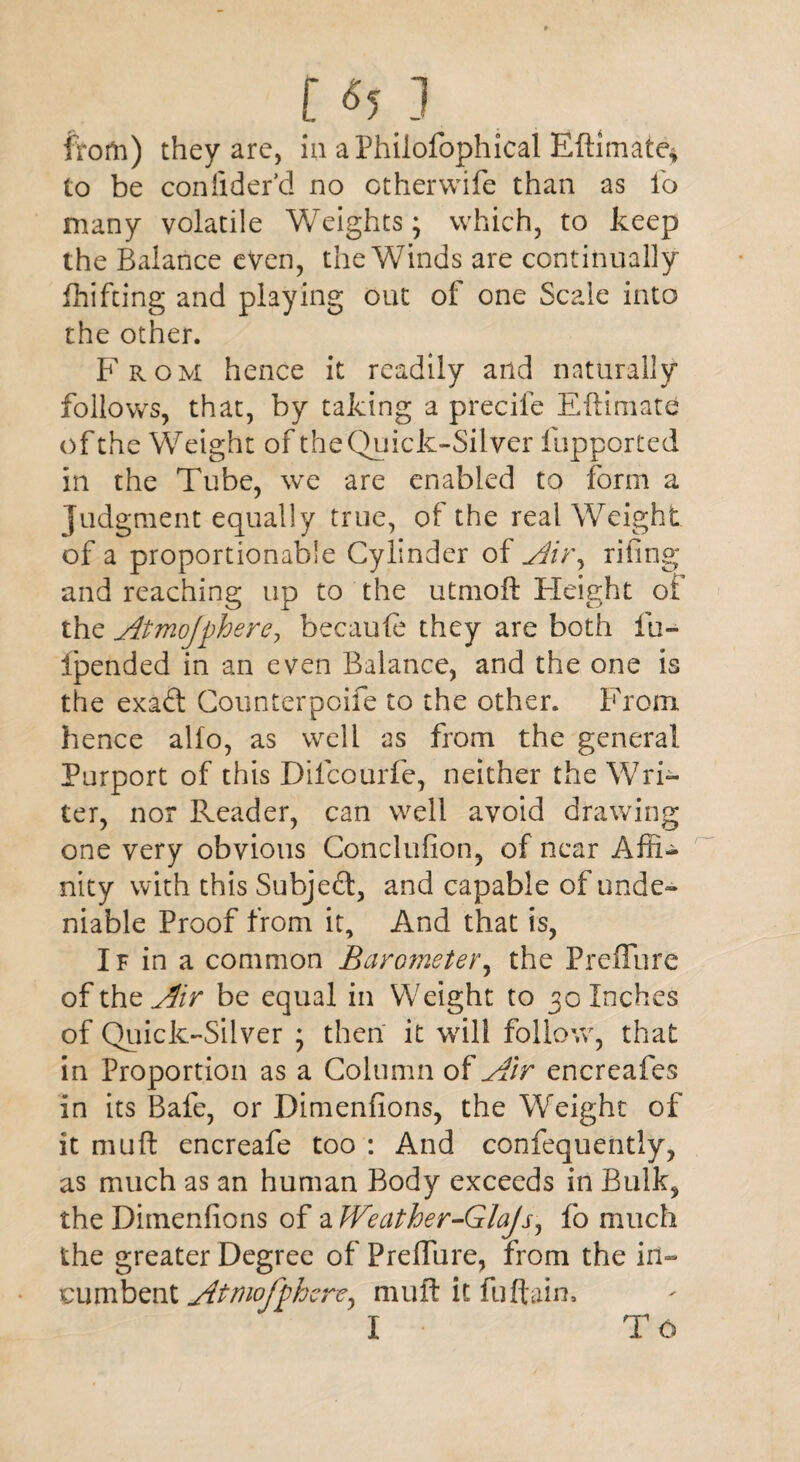 r«5.i from) they are, in aPhilofophical Eftimate* to be coniider’d no other wife than as lb many volatile Weights; which, to keep the Balance even, the Winds are continually fhifting and playing out of one Scale into the other. From hence it readily and naturally follows, that, by taking a precife Eftimate of the Weight of the Quick-Silver fupported in the Tube, we are enabled to form a judgment equally true, of the real Weight of a proportionable Cylinder of Air^ rifing and reaching up to the utmoft Fleight ot the Atmojphere, becaufc they are both fu~ ipended in an even Balance, and the one is the exa&. Counterpoife to the other. From hence alio, as well as from the general Purport of this Dilcourfe, neither the Wri¬ ter, nor Reader, can well avoid drawing one very obvious Conclufion, of near Affi¬ nity with this Subject, and capable of unde¬ niable Proof from it. And that is, If in a common Barometer, the Preflure of the Air be equal in Weight to 30 Inches of Quick-Silver ; then it will follow, that in Proportion as a Column of Air encreafes in its Bafe, or Dimenfions, the Weight of it mu ft encreafe too : And confequently, as much as an human Body exceeds in Bulk, the Dimenfions of a Weather-Glajs, fo much the greater Degree of Preflure, from the in- cumbent Atmojphere^ muft it fuftain, I To