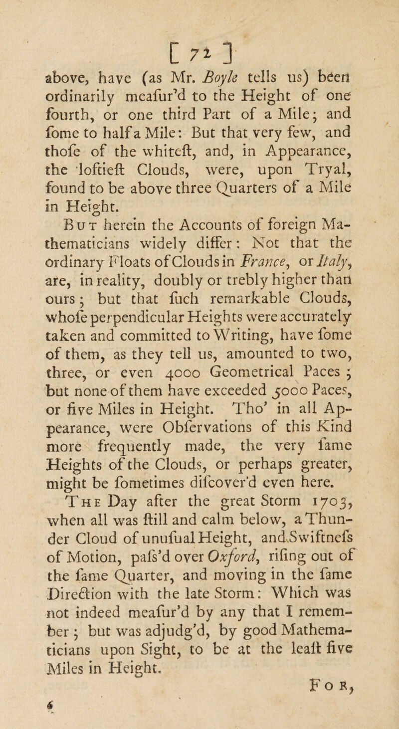 [ 71 ] above, have (as Mr. Boyle tells us) been ordinarily meafurM to the Height of one fourth, or one third Part of a Mile; and fome to half a Mile: But that very few, and thofe of the whiteft, and, in Appearance, the lofcieft Clouds, were, upon Tryal, found to be above three Quarters of a Mile in Height. But herein the Accounts of foreign Ma¬ thematicians widely differ: Not that the ordinary Floats of Clouds in France, or Italy, are, in reality, doubly or trebly higher than ours; but that flich remarkable Clouds, whole perpendicular Heights were accurately taken and committed to Writing, have fome of them, as they tell us, amounted to two, three, or even 4000 Geometrical Paces ; but none of them have exceeded 5000 Paces, or five Miles in Height. Tho* in all Ap¬ pearance, were Obfervations of this Kind more frequently made, the very lame Heights of the Clouds, or perhaps greater, might be fometimes dilcover’d even here. T h e Day after the great Storm when all was ftill and calm below, a Thun¬ der Cloud of unufual Height, andSwiftnefs of Motion, pals'd over Oxford, riling out of the fame Quarter, and moving in the fame Direction with the late Storm: Which was not indeed meafur’d by any that I remem¬ ber ; but was adjudg'd, by good Mathema¬ ticians upon Sight, to be at the leaft five Miles in Height. fOR)