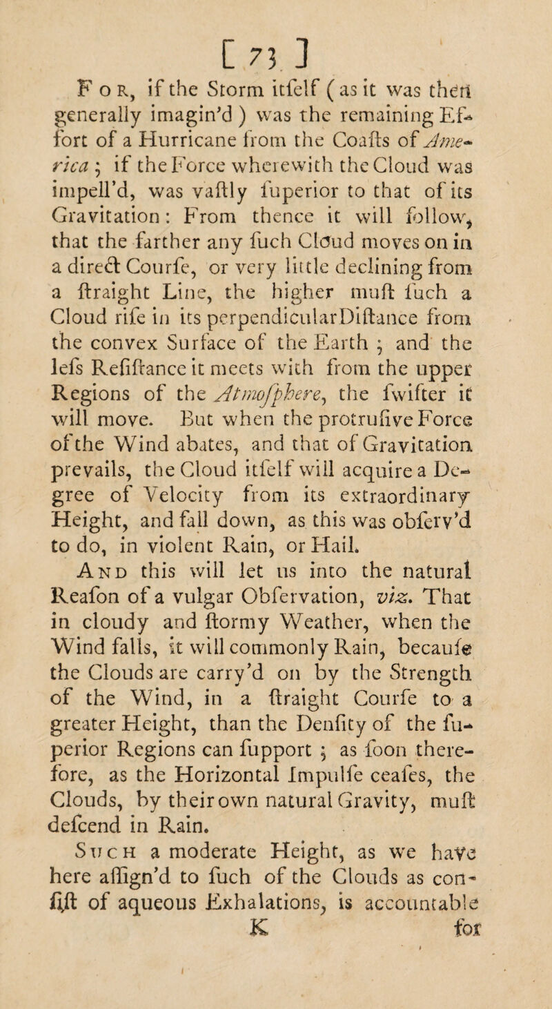 O;.] For, if the Storm itfelf ( as it was then generally imagin'd) was the remainingEfo fort of a Hurricane from the Coafts of Ame¬ rica ; if the Force wherewith the Cloud was impell’d, was vaftly fuperior to that of its Gravitation: From thence it will follow* that the farther any fuch Claud moves on in a direft Courfe, or very little declining from a ftraight Line, the higher mu ft fuch a Cloud rife in its perpendicularDiftance from the convex Surface of the Earth \ and the lefs Refinance it meets with from the upper Regions of the Atmofphere, the fwifter it will move. But when the protrufive Force of the Wind abates, and that of Gravitation prevails, the Cloud itfelf will acquire a Dc- gree of Velocity from its extraordinary Height, and fall down, as this was obfeiVd to do, in violent Rain, or Flail. And this will let us into the natural Reafon of a vulgar Obfervation, viz. That in cloudy and ftormy Weather, when the Windfalls, it will commonly Rain, becaufe the Clouds are carry’d on by the Strength of the Wind, in a ftraight Courfe to a greater Height, than the Denfity of the fu-* perior Regions can fupport ; as foon there¬ fore, as the Horizontal Impulfe ceafes, the Clouds, by their own natural Gravity, mult defcend in Rain. Such a moderate Height, as we have here affign’d to fuch of the Clouds as con- fi,ft of aqueous Exhalations, is accountable K for