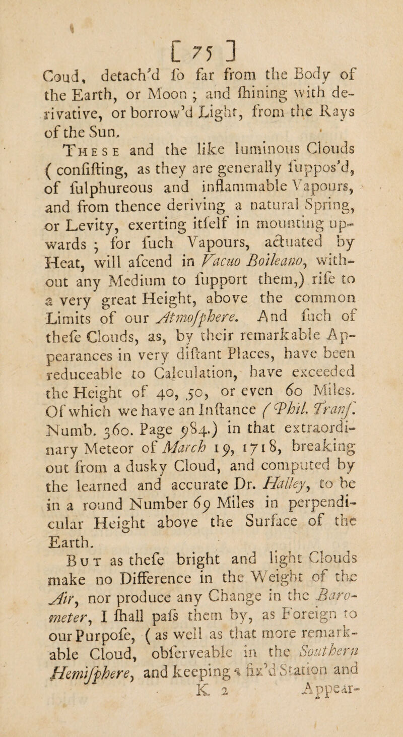 Coud, detach'd fo far from the Body of the Earth, or Moon ; and fhining with de¬ rivative, or borrow’d Light, from the Rays of the Sun. These and the like luminous Clouds ( conlifting, as they are generally fuppos’d, of fulphureous and inflammable Vapours, and from thence deriving a natural Spring, or Levity, exerting itlelf in mounting up¬ wards 5 for fuch Vapours, actuated by Heat, will afcend in Vacuo Boileano, with¬ out any Medium to fupport them,) rife to a very great Height, above the common Limits of our Atmofphere. And fuch of thefe Clouds, as, by their remarkable Ap¬ pearances in very diftant Places, have been reduceable to Calculation, have exceeded the Height of 40, 50, or even 60 Miles. Of which we have an Inftance ( Bh'tl. Vranf. Numb. 360. Page 5*84.) in that extraordi¬ nary Meteor of March 19, 1718, breaking out from a dusky Cloud, and computed by the learned and accurate Dr. Halley, to he in a round Number 69 Miles in perpendi¬ cular Height above the Surface of the Earth. But as thefe bright and light Clouds make no Difference in the Weight of the Air, nor produce any Change in the Baro¬ meter, I fhall pals them by, as Foreign ro ourPurpofe, (as well as that more remark¬ able Cloud, obferveable in the Southern Hanijphere, and keeping -i fix'd Station and K 2 Appear-
