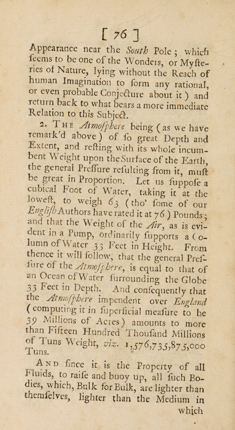 Appearance near the South Pole; which feems to be one of the Wonders, or Myfte- nes of Nature, lying without the Reach of human Imagination to form any rational, or even probable Conjecture about it ) and ictinn back to what bears a more immediate Relation to this Subjecl. 2. 1 hh A mofp here being (as we have remark’d above)'of fo great Depth and Extent, and refting with its whole incum¬ bent Weight upon theSurface of the Earth the general Preffure refulting from it, muft be, Sreat Proportion. Let us fuppofe a cubical Foot of Water, taking it at the ,oweP, to weigh 63 (tho* feme of our hngiijh Authors have rated it at j6) Pounds • and that the Weight of tire Ar, as is evi¬ dent in a Pump, ordinarily fupports a Co¬ lumn of Water 33 Feet in Height. From thence it will follow, that the general Pref- lure of the Atmcjphere, is equal to that of an Ocean ofWater furrounding the Globe 33 Feet in Depth. And confeqtiently that the Amofphere impendent over England ( computing it in fuperlicial meafure to he 39 Millions of Acres) amounts to more | *1—>»* V 1 h O h < t T T 1 1 ^ - ... than Fifteen Hundred 1 houfand Mill of ] uns Weight, vt 1 uns. iiiiions ^N D fince it is the Property of all Fluids, to raife and buoy up, all luch Bo¬ dies, which, Bulk for Bulk, are lighter than themfelves, lighter than the Medium in which