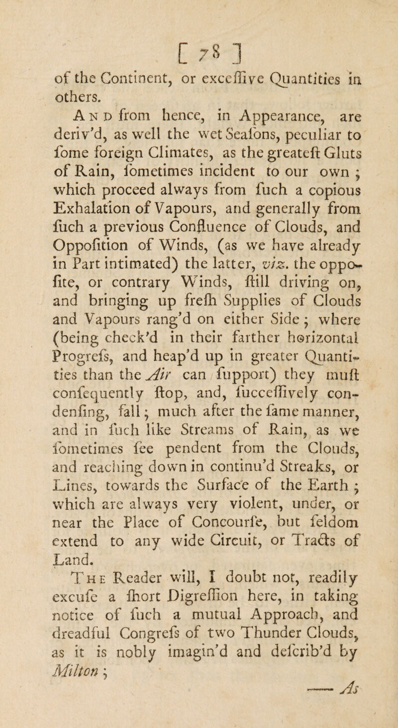 of the Continent, or exceffive Quantities in others. A n d from hence, in Appearance, are deriv 'd, as well the wet Seatons, peculiar to fome foreign Climates, as the greateft Gluts of Rain, fometimes incident to our own ; which proceed always from fuch a copious Exhalation of Vapours, and generally from fuch a previous Confluence of Clouds, and Oppolition of Winds, (as we have already in Part intimated) the latter, viz. the oppo- fite, or contrary Winds, ftill driving on, and bringing up frefh Supplies of Clouds and Vapours rang'd on either Side; where (being check'd in their farther horizontal Progrefs, and heap’d up in greater Quanti¬ ties than the Air can fupport) they mull confequently flop, and, fucceflively con- denfing, fall; much after the fame manner, and in fuch like Streams of Rain, as we fometimes fee pendent from the Clouds, and reaching down in continu’d Streaks, or Lines, towards the Surface of the Earth ; which are always very violent, under, or near the Place of Concourfe, but feldom extend to any wide Circuit, or Tracis of Land. The Reader will, I doubt not, readily excufe a fhort Digreffion here, in taking notice of fuch a mutual Approach, and dreadful Congrefs of two Thunder Clouds, as it is nobly imagin’d and defcrib’d by Milton ; As