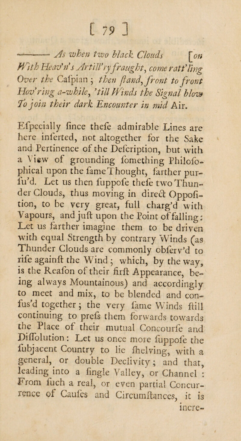 ——— yds when two black Clouds |on With Heav'ris Artilfry fraught, come rat fling Over the Cafpian ; then ft and,front to front Hov9 ring a-while, 9till Winds the Signal blow To join their dark Encounter in mid Air. Efpecially fince thefe admirable Lines are here inferted, not altogether for the Sake and Pertinence of the Defcription, but with a View of grounding fomething Philofo- phical upon the fame Thought, farther pur- lu'd. Let us then fuppofe thefe two Thun¬ der Clouds, thus moving in direft Oppofi- tion, to be very great, full charg’d with Vapours, and juft upon the Point of falling: Let us farther imagine them to be driven with equal Strength by contrary Winds (as Thunder Clouds are commonly obferv’d to rife againft the Wind 5 which, by the way, is the Reafon of their firft Appearance, be¬ ing always Mountainous) and accordingly to meet and mix, to be blended and con¬ fus’d together; the very fame Winds ftill continuing to preis them forwards towards the Place of their mutual Concourfe and DiiTolution: Let us once more fuppofe the fubjacent Country to lie Shelving, with a general, or double Declivity; and that, leading into a fingle Valley/ or Channel : From luch a real, or even partial Concur¬ rence of Caufes and Circumftances, it is incre- *
