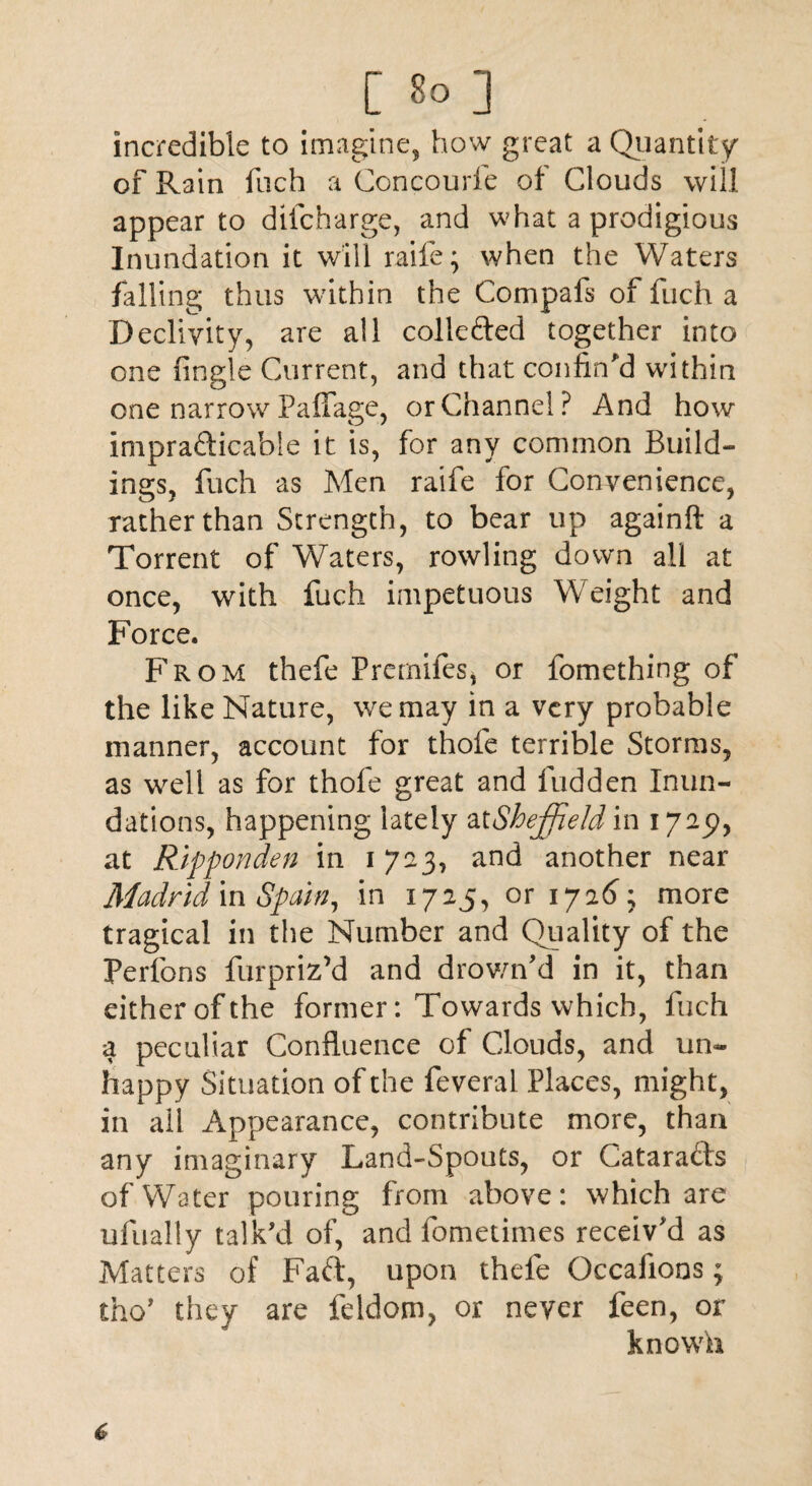 incredible to imagine, how great a Quantity of Rain fuch a Concourfe of Clouds will appear to dll charge, and what a prodigious Inundation it will raife; when the Waters falling thus within the Compafs of fuch a Declivity, are all collected together into one fingle Current, and that confin'd within one narrow Paffage, or Channel? And how impracticable it is, for any common Build¬ ings, fuch as Men raife for Convenience, rather than Strength, to bear up againft a Torrent of Waters, rowling down all at once, with fuch impetuous Weight and Force. From thefe Premifes, or fomething of the like Nature, we may in a very probable manner, account for thofe terrible Storms, as well as for thofe great and Hidden Inun¬ dations, happening lately at Sheffield in 1725), at Ripponden in 1723, and another near Madrid in Spain, in 1725, or 1726; more tragical in the Number and Quality of the Perfons fur priz’d and drown'd in it, than either of the former: Towards which, fuch a peculiar Confluence of Clouds, and un¬ happy Situation of the feveral Places, might, in ail Appearance, contribute more, than any imaginary Land-Spouts, or CataraCis of Water pouring from above: which are ufuaiiy talk'd of, and fometimes receiv'd as Matters of Faft, upon thefe Occaiions; tho’ they are feldom, or never feen, or known
