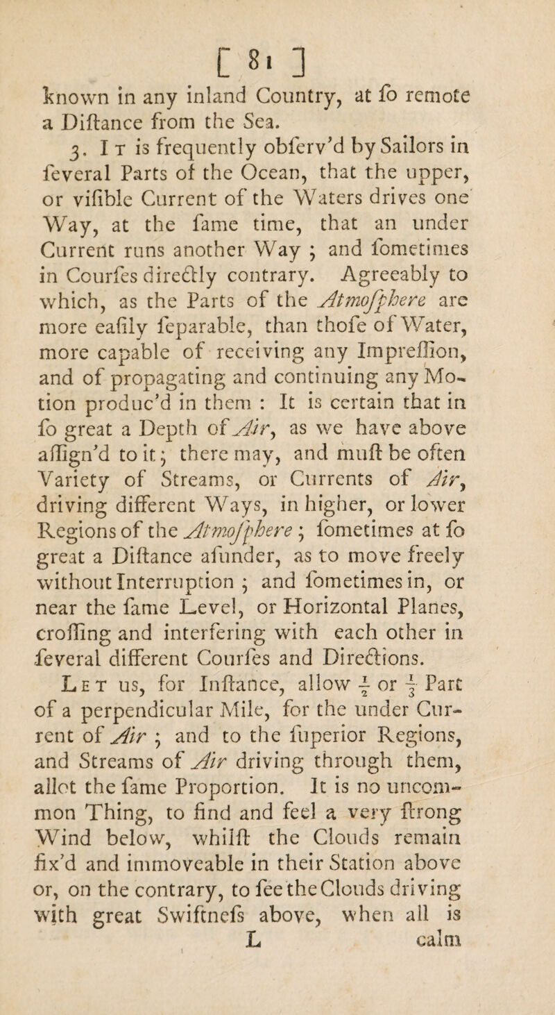 known in any inland Country, at fo remote a Diftance from the Sea. 3. I t is frequently obferv’d by Sailors in feveral Parts of the Ocean, that the upper, or vifible Current of the Waters drives one Way, at the fame time, that an under Current runs another Way ; and fometimes in Courfes dire&ly contrary. Agreeably to which, as the Parts of the Atmofphere are more eafily feparable, than thofe of Water, more capable of receiving any Impreffion, and of propagating and continuing any Mo¬ tion produc’d in them : It is certain that in fo great a Depth ofAir ^ as we have above adign’d to it; there may, and muft be often Variety of Streams, or Currents of Air, driving different Ways, in higher, or lower Regions of the Atmoffhere ; fometimes at fo great a Didance afunder, as to move freely without Interruption ; and fometimes in, or near the fame Level, or Horizontal Planes, eroding and interfering with each other in feveral different Courfes and Directions. Let us, for Inftance, allow •- or \ Part of a perpendicular Mile, for the under Cur¬ rent of Air ; and to the fuperior Regions, and Streams of Air driving through them, allot the fame Proportion. It is no uncom¬ mon Thing, to find and feel a very ftrong Wind below, whilft the Clouds remain fix’d and immoveable in their Station above or, on the contrary, to fee the Clouds driving with great Swiftnefs above, when all is L calm