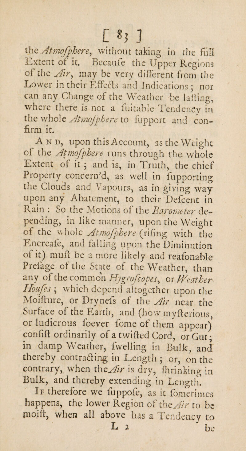 [ «; ] theAtmofphere, without taking in the full Extent of it. Becaufe the Upper Regions of the Air, may be very different from the Lower in their Effects and Indications; nor can any Change of the Weather be lafling, where there is not a fuitable Tendency in the whole Atmojphere to liipport and con¬ firm it. And, upon this Account, as the Weight of the Atmofphere runs through the whole Extent of it ; and is, in Truth, the chief Property concern'd, as well in fupporting the Clouds and \ apours, as in giving way upon any Abatement, to their Defcent in Rain : So the Motions of the Barometer de¬ pending, in like manner, upon the Weight oi the whole At mofphere (rifing with the Rncreafe, and falling upon the Diminution of it) muft be a more likely and reafonable Prelage of the State of the Weather, than any of the common Hygrofcopes, or hVeather Hoafes \ which depend altogether upon the Moifture, or Drynefs of the Air near the Surface of the Earth, and (how myfterious, or ludicrous loever fome of them appear) confift ordinarily of a twifled Cord, or Gut * in damp Weather, fwelling in Bulk, and thereby contracting in Length ; or, on the contrary, when the Air is dry, ihrinking in Bulk, and thereby extending in Length. If therefore we fuppofe, as it fometimes happens, the lower Region of theW/> to be mo.ift, when all above has a Tendency to L 2 be