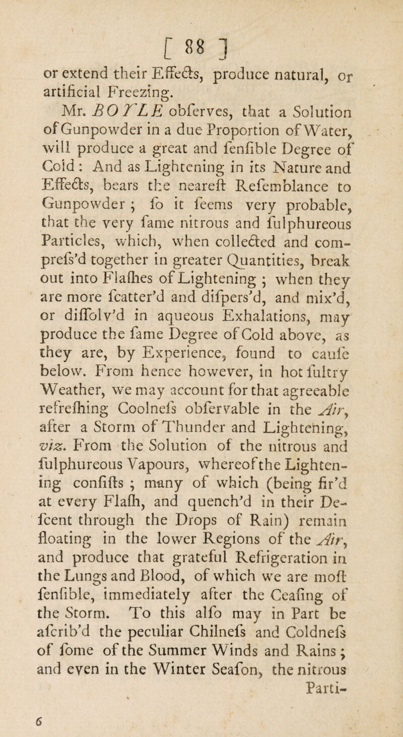 or extend their Effects, produce natural, or artificial Freezing. Mr. B O TL E obferves, that a Solution of Gunpowder in a due Proportion of Water, will produce a great and fenfible Degree of Gold : And as Lightening in its Nature and Effects, bears the neareft Refemblance to Gunpowder ; lb it feems very probable, that the very fame nitrous and fulphureous Particles, which, when collected and com- prefs’d together in greater Quantities, break out into Fiafhes of Lightening ; when they are more fcatter’d and difpers’d, and mix’d, or diffolv’d in aqueous Exhalations, may produce the fame Degree of Cold above, as they are, by Experience, found to caufe below. From hence however, in hotfultry Weather, we may account for that agreeable refrefhing Coolnefs obfervable in the Air, after a Storm of Thunder and Lightening;, O c?” viz. From the Solution of the nitrous and fulphureous Vapours, whereof the Lighten¬ ing confifts ; many of which (being fir’d at every Flafh, and quench’d in their Dc- fcent through the Drops of Rain) remain floating in the lower Regions of the Air, and produce that grateful Refrigeration in the Lungs and Blood, of which we are mofl fenfible, immediately after the Cealing of the Storm. To this allb may in Part be afcrib’d the peculiar Chilnefs and Coldnefs of fome of the Summer Winds and Rains; and even in the Winter Seafon, the nitrous Parti- 6