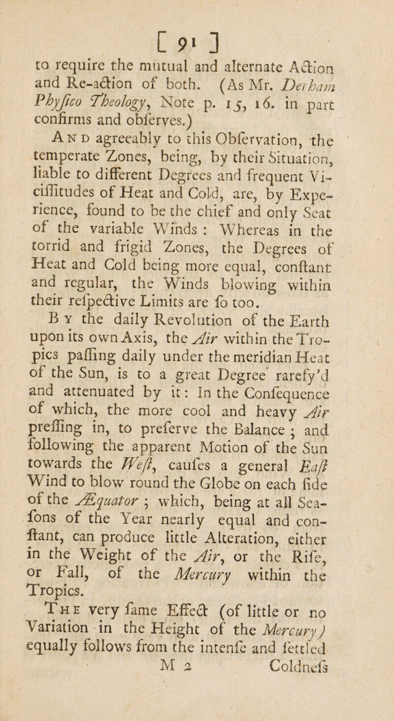 Csm] to require the mutual and alternate Action and Re-action of both. (As Mr. Derham Phyfico Theology, Note p. 15, 16. in part confirms and obferves.) And agreeably to this Obfervation, the temperate Zones, being, by their Situation, liable to different Degrees and frequent Vi- ciffitudes of Heat and Cold, are, by Expe¬ rience, found to be the chief and only Seat of the variable Winds : Whereas in the torrid and frigid Z,ones, the Degrees of Heat and Gold being more equal, conftant and regular, the Winds blowing within their relpective Limits are fo too. B y the daily Revolution of the Earth upon its own Axis, the Air within the Tro¬ pics palling daily under the meridian Heat of the Sun, is to a great Degree rarefy’d and attenuated by it: In the Confequence of which, the more cool and heavy Air preffing in, to preferve the Balance ; and following the apparent Motion of the Sun towards the Weft, caufes a general Raft Wind to blow round the Globe on each fide of the ALquator ; which, being at all Sea- fons of the Year nearly equal and con¬ ftant, can produce little Alteration, either in the Weight of the Air, or the Rife, or hall, of the Mercury within the Tropics. Th e very fame Effect (of little or no Variation-in the Height of the Mercury) equally follows from the intenfe and fettled M 2 C old n els