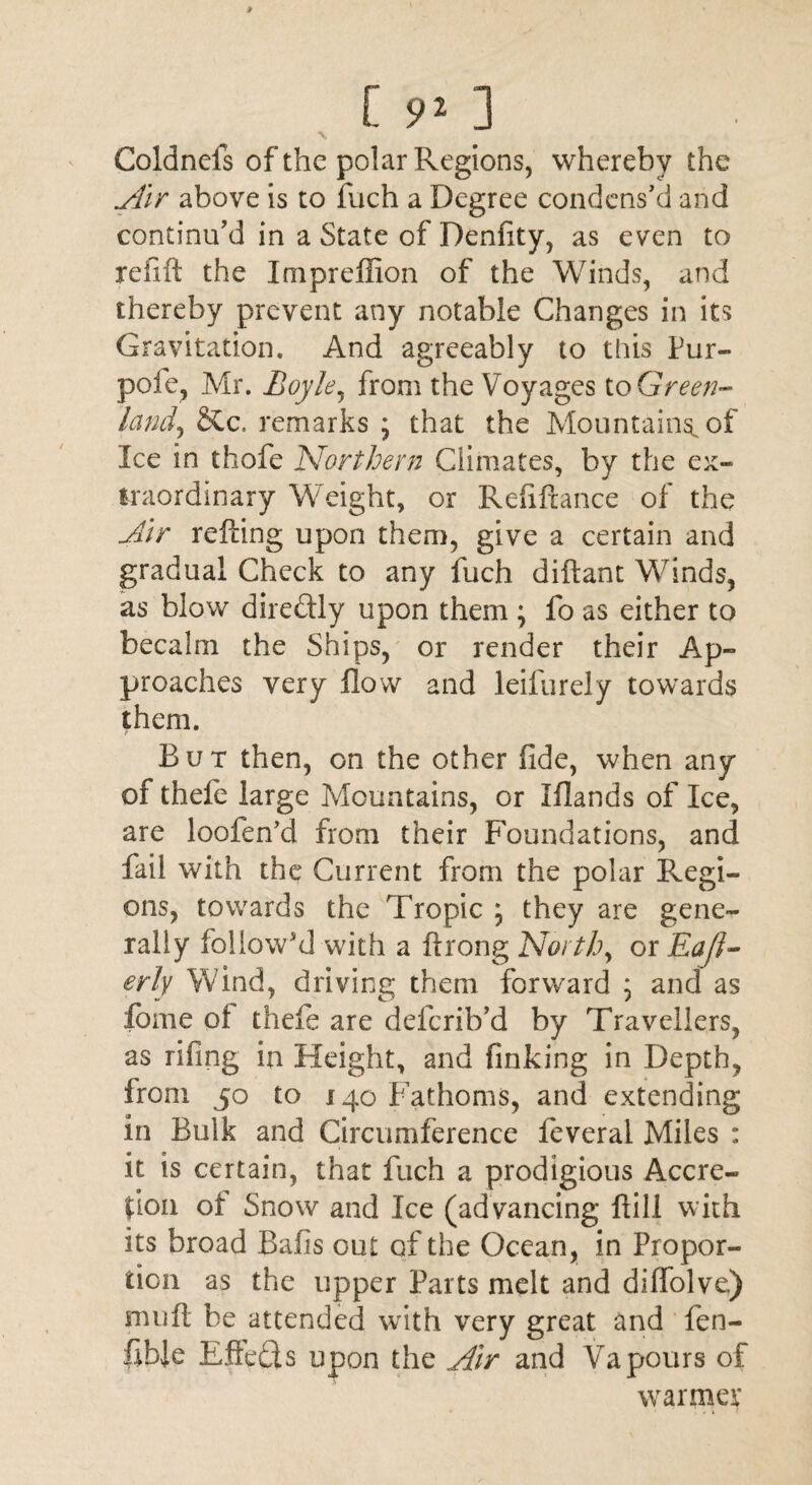 C s» ] \ Coldnels of the polar Regions, whereby the Air above is to fuch a Degree condens'd and continu'd in a State of Denfity, as even to re lift the Impreffion of the Winds, and thereby prevent any notable Changes in its Gravitation. And agreeably to this Pur- pole, Mr. Boyle, from the Voyages to Green- land) &c, remarks ; that the Mountain^ of Ice in thofe Northern Climates, by the ex¬ traordinary Weight, or Refilxance of the Air retting upon them, give a certain and gradual Check to any fuch diftant Winds, as blow dire&ly upon them ; fo as either to becalm the Ships, or render their Ap¬ proaches very flow and leifurely towards them. But then, on the other fide, when any of thefe large Mountains, or Iflands of Ice, are loofen'd from their Foundations, and fail with the Current from the polar Regi¬ ons, towards the Tropic ; they are gene¬ rally follow'd with a ftrong North, or Eafl- erly Wind, driving them forward ; and as fome of thefe are deferib’d by Travellers, as nfing in Height, and finking in Depth, from 50 to 140 Fathoms, and extending in Bulk and Circumference feveral Miles : it is certain, that fuch a prodigious Accre- lion of Snow and Ice (advancing Fill with its broad Bafis out of the Ocean, in Propor¬ tion as the upper Parts melt and diflolve) nujft be attended with very great and fen- fible Efleds upon the Air and Vapours of warmer
