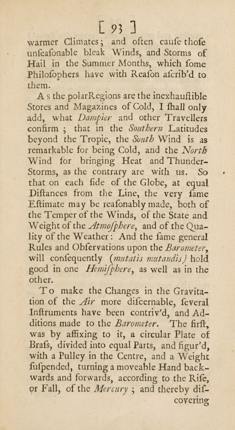 warmer Climates; and often caufe thofe unfeafonable bleak Winds, and Storms of Hail in the Summer Months, which fome Philofophers have with Reafon aferib'd to them. A s the polarRegions are the inexhauftible Stores and Magazines of Cold, I fhall only add, what Damper and other Travellers confirm ; that in the Southern Latitudes beyond the Tropic, the South Wind is as remarkable for being Cold, and the North Wind for bringing Heat and Thunder- Storms, as the contrary are with us. So that on each fide of the Globe, at equal Diftances from the Line, the very fame Eftimate may be reafonably made, both of the Temper of the Winds, of the State and Weight of the Atmofphere, and of the Qua¬ lity of the Weather: And the fame general Rules and Obfervations upon the Barometer, will confequently {mu tat is mutandis) hold good in one Hemifphere, as well as in the other. T o make the Changes in the Gravita¬ tion of the Air more difcernable, feveral Inftruments have been contriv'd, and Ad¬ ditions made to the Barometer. The firft, was by affixing to it, a circular Piate of Brafs, divided into equal Parts, and figur'd, with a Pulley in the Centre, and a Weight fufpended, turning a moveable Hand back¬ wards and forwards, according to the Rife, or Fall, of the Mercury ; and thereby dif- coyering