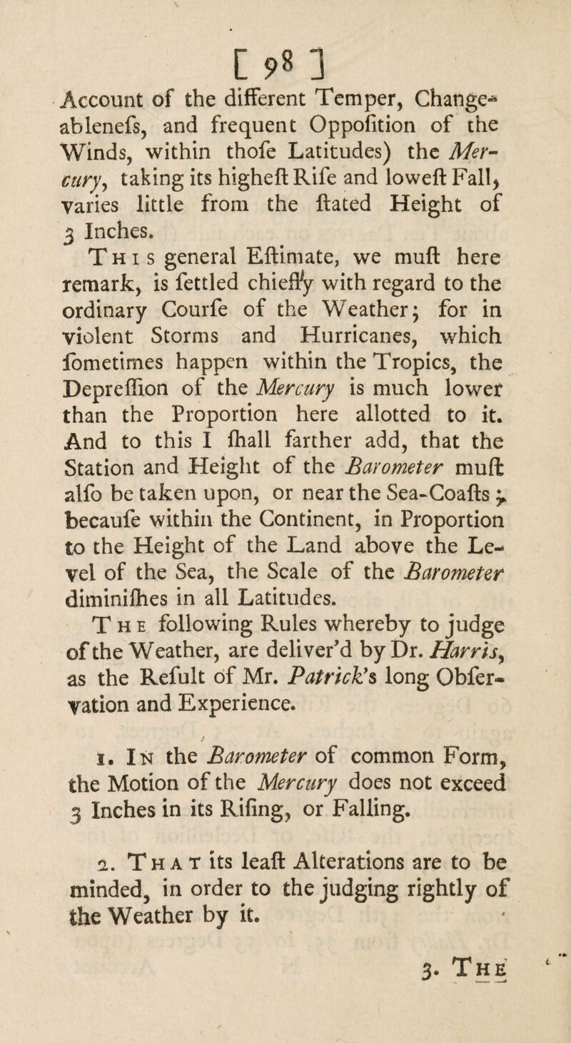 [ J Account of the different Temper, Change* ablenefs, and frequent Oppofition of the Winds, within thofe Latitudes) the Mer¬ cury, taking its higheft Rife and loweft Fall) Varies little from the ftated Height of 3 Inches. This general Eftimate, we muft here remark, is fettled chieffy with regard to the ordinary Courfe of the Weather; for in violent Storms and Hurricanes, which fometirnes happen within the Tropics, the Depreflion of the Mercury is much lower than the Proportion here allotted to it. And to this I fhall farther add, that the Station and Height of the Barometer muft alfo be taken upon, or near the Sea-Coafts 'T becaufe within the Continent, in Proportion to the Height of the Land above the Le¬ vel of the Sea, the Scale of the Barometer diminifhes in all Latitudes. The following Rules whereby to judge of the Weather, are deliver'd by Dr. Harris, as the Refult of Mr. Patrick's long Obfer- ration and Experience. i. In the Barometer of common Form, the Motion of the Mercury does not exceed 3 Inches in its Rifing, or Falling. a. Th a t its leaft Alterations are to be minded, in order to the judging rightly of the Weather by it.