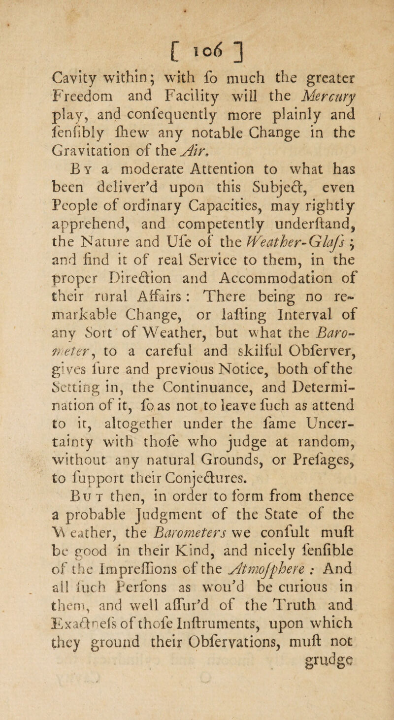 Cavity within; with lb much the greater Freedom and Facility will the Mercury play, and confequently more plainly and fenfibly Ihew any notable Change in the Gravitation of the^/T B y a moderate Attention to what has been deliver'd upon this Subjeft, even People of ordinary Capacities, may rightly apprehend, and competently underhand, the Nature and Ufe of the Weather-Glafs ; and find it of real Service to them, in the proper Direction and Accommodation of their rural Affairs: There being no re» markable Change, or lafting Interval of any Sort of Weather, but what the Baro¬ meter, to a careful and skilful Obferver, gives fure and previous Notice, both of the Setting in, the Continuance, and Determi¬ nation of it, fo as not to leave fuch as attend to ir, altogether under the fame Uncer¬ tainty with thofe who judge at random, without any natural Grounds, or Prefages, to fupport their Conjectures. But then, in order to form from thence a probable judgment of the State of the W eather, the Barometers we confult mu ft be good in their Kind, and nicely fenfible of the Impreftions of the yltmojfhere : And all hich Perfons as woifid be curious in them, and well affur'd of the Truth and ExaTnefs of thofe Inftruments, upon which they ground their Obferyations, muft not grudge