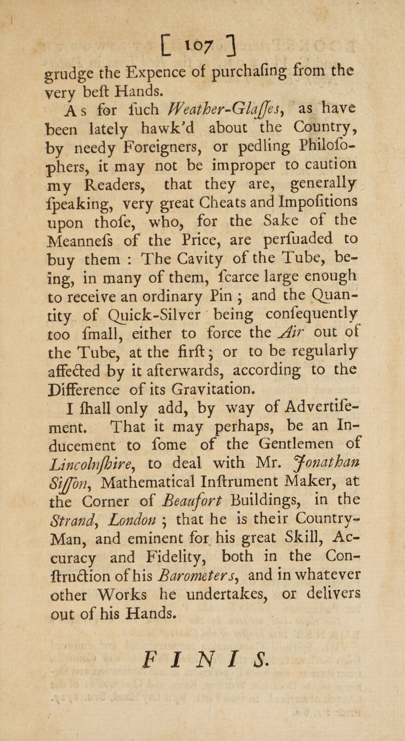 grudge the Expence of purchafing from the very beft Hands. A s for fuch Weather-GlaJJes, as have been lately hawk'd about the Country, by needy Foreigners, or pedling Philofo- phers, it may not be improper to caution my Readers, that they are, generally fpeaking, very great Cheats and Impofitions upon thofe, who, for the Sake of the Meannefs of the Price, are perfuaded to buy them : The Cavity of the Tube, be¬ ing, in many of them, fcarce large enough to receive an ordinary Pin ; and the Quan¬ tity of Quick-Silver being confequently too fmall, either to force the Air out of the Tube, at the firft; or to be regularly affe&ed by it afterwards, according to the Difference of its Gravitation. I fhall only add, by way of Advertife- ment. That it may perhaps, be an In¬ ducement to fome of the Gentlemen of Lincolnfhire, to deal with Mr. Jonathan Sijffon, Mathematical Inftrument Maker, at the Corner of Beaufort Buildings, in the Strand, London ; that he is their Country- Man, and eminent for his great Skill, Ac¬ curacy and Fidelity, both in the Con- ftruftion of his Barometers, and in whatever other Works he undertakes, or delivers out of his Hands. finis.