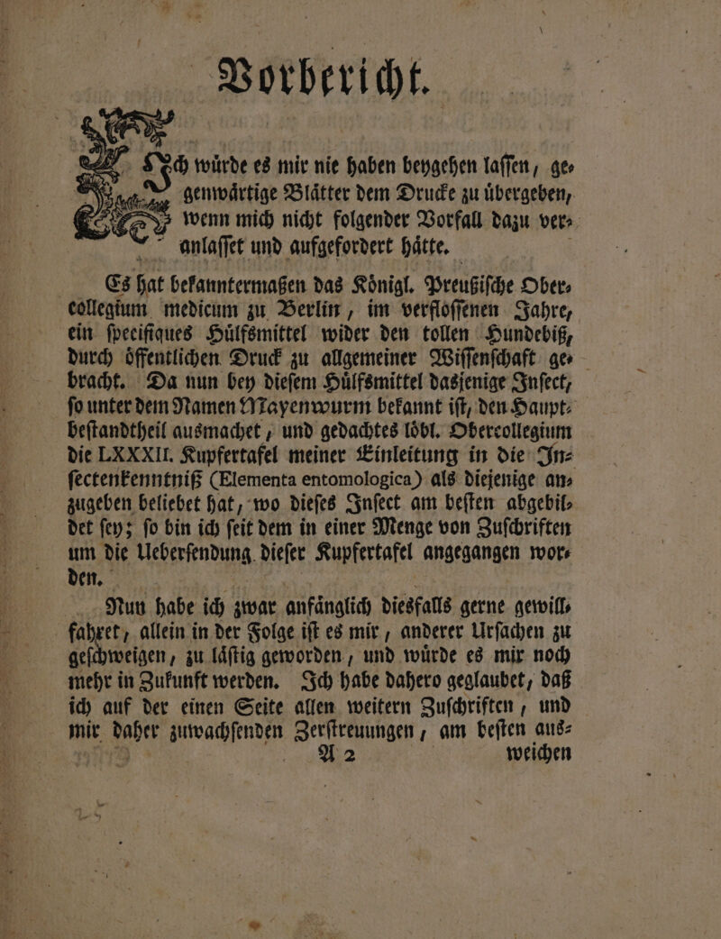 Vorbericht. N, Je würde es mir nie haben beygehen laſſen, ge⸗ Pia e genwaͤrtige Blätter dem Drucke zu übergeben, wenn mich nicht folgender Vorfall dazu ver⸗ anlaſſet und aufgefordert hätte, Es hat bekanntermaßen das Königl. Preußiſche Ober. collegium medicum zu Berlin, im verfloſſenen Jahre, ein fpeeifiques Huͤlfsmittel wider den tollen Hundebiß, durch oͤffentlichen Druck zu allgemeiner Wiſſenſchaft ge⸗ fo unter dem Namen Mayenwurm bekannt iſt, den Haupt: beſtandtheil ausmachet, und gedachtes loͤbl. Oberrollegium die LXXXII. Kupfertafel meiner Einleitung in die In⸗ ſectenkenntniß (Elementa entomologica) als diejenige am zugeben beliebet hat, wo dieſes Inſect am beſten abgebil⸗ det ſey; ſo bin ich ſeit dem in einer Menge von Zuſchriften um die Meese nens dieſer Kupfertafel angegangen wor⸗ den. Nun habe ich zwar anfänglich diesfalls gerne gewill⸗ fahret, allein in der Folge ift es mir, anderer Urſachen zu geſchweigen, zu laͤſtig geworden, und würde es mir noch mehr in Zukunft werden. Ich habe dahero geglaubet, daß ich auf der einen Seite allen weitern Zuſchriften, und | mit ER BAD Zerſtreuungen, am beſten aus⸗