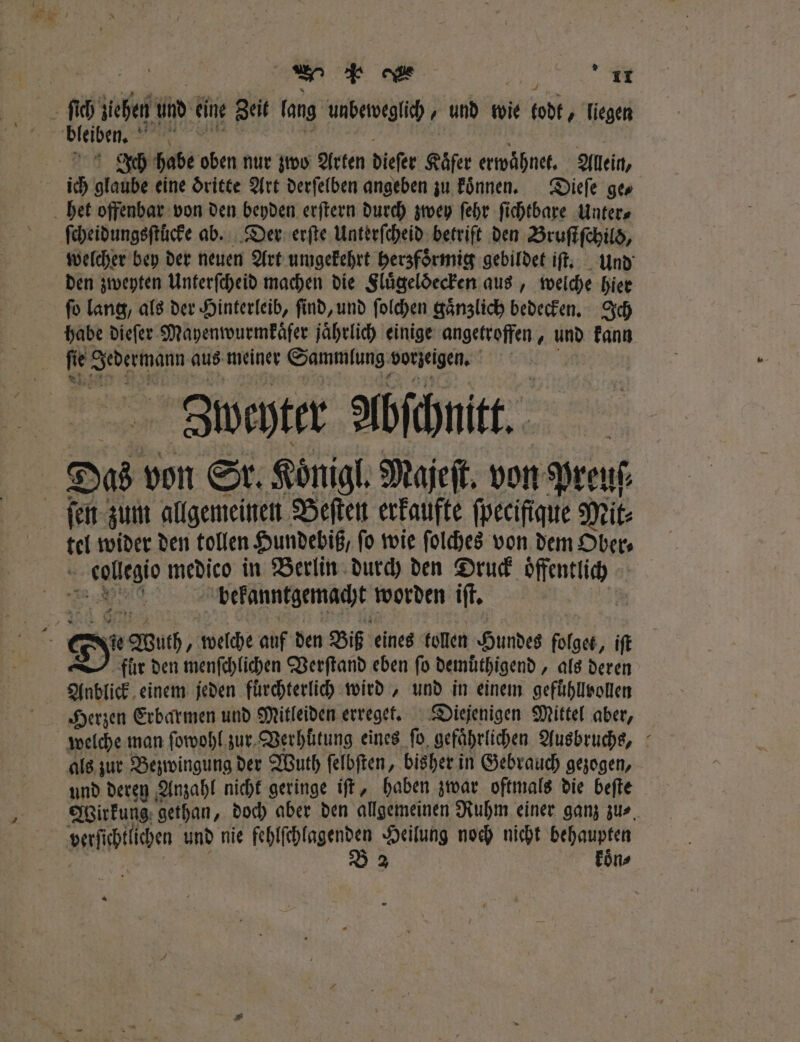 Er „ Leeder n Ich habe oben nur zwo Arten dieſer Käfer erwaͤhnet. Allein, ich glaube eine dritte Art derſelben angeben zu koͤnnen. Dieſe ges welcher bey der neuen Art umgekehrt herzfoͤrmig gebildet iſt. und den zweyten Unterſcheid machen die Fluͤgeldecken aus, welche hier ſo lang, als der Hinterleib, ſind, und ſolchen gaͤnzlich bedecken. Ich habe dieſer Mayenwurmkaͤfer jährlich einige angetroffen, und kann Zbweyter Abſchnitt. Das von Sr. Koͤnigl. Majeſt. von Preuſ⸗ 5 Er medico in Verlin durch den Druck öffentlich ' | bekanntgemacht worden iſt. fur den menſchlichen Verſtand eben fo demüthigend „ als deren Anblick einem jeden fürchterlich wird, und in einem gefuͤhllvollen Herzen Erbarmen und Mitleiden erreget. Diejenigen Mittel aber, als zur Bezwingung der Wuth ſelbſten, bisher in Gebrauch gezogen, und deren Anzahl nicht geringe iſt, haben zwar oftmals die beſte Wirkung gethan, doch aber den allgemeinen Ruhm einer ganz zus, ve chlchen und nie lin Heilung noch nicht behaupten koͤn⸗