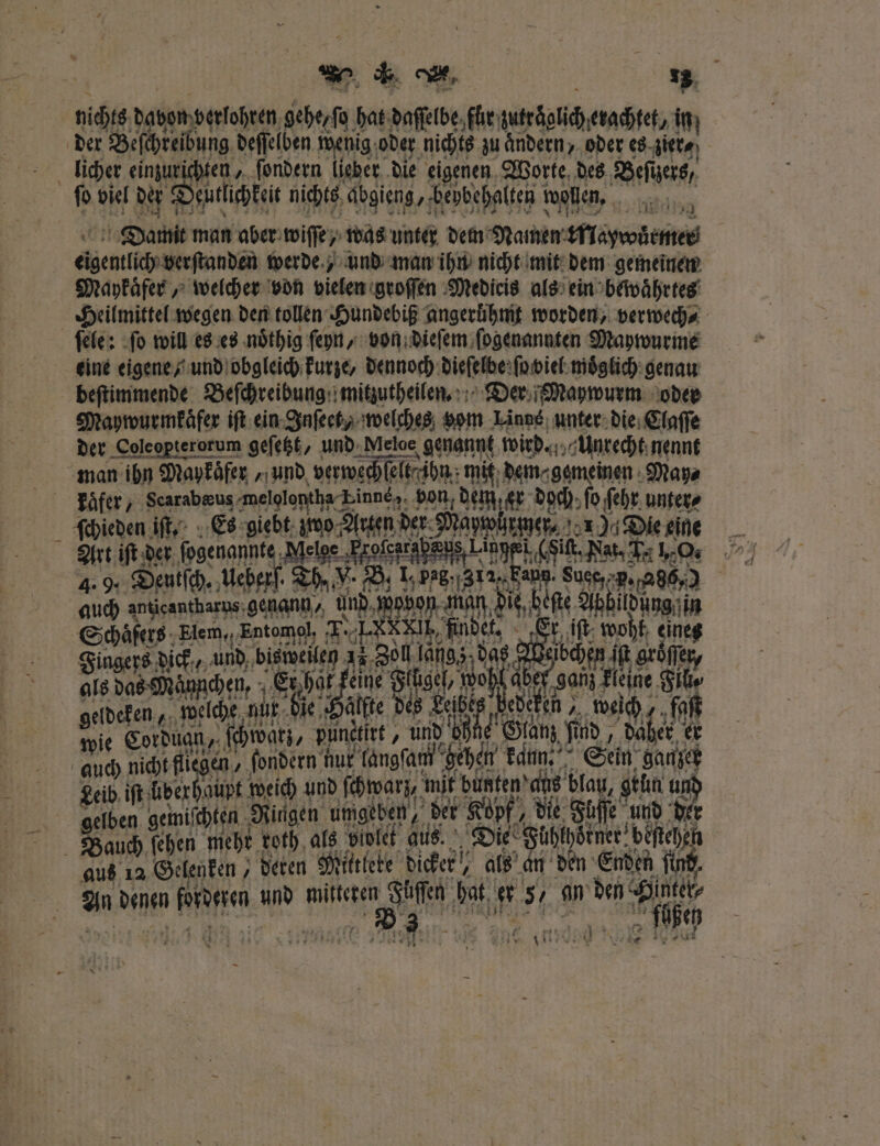 nichts dabon berlohren gehe, ſo hat daſſelbe für zutröglicherachtet, in; en, ſondern lieber die eigenen Worte des Beſizers ſo viel der eutlichkeit nichts abgieng, bepbehalten i wollen. Damit man aber wiſſe/ was unter dem Namen krlaywürmer Seng verſtanden werde, und man ihn nicht mit dem gemeinen Maykaͤfer, welcher von vielen groſſen Medicis als ein bewaͤhrtes ſele: ſo will es es noͤthig ſeyn, von dieſem ſogenannten Maywurme eine eigene / und obgleich kurze, dennoch dieſelbe ſo viel moͤglich genau beſtimmende Beſchreibung mitzutheilen. Der Maywurm oder Maywurmkaͤfer iſt ein Inſeet, welches vom Linns unter die Claſſe der Coleopterorum geſetzt, und Meloe genannt wird. Unrecht nennt Be En 1 . g l e Es ae be 1 unter⸗ Is das Mo chen, 5 1755 eine 5 19% e 0 Eh 5. 46 Leibe 5 e weich wie ace 119985 punetirt, . 1941 aus 12 Gelenken, deren Mittlete dicker, als an den Enden find. an denen e und mitteren e 15 # 5 m den er W e m e 5 a | 5 au‘ RUE 5 25