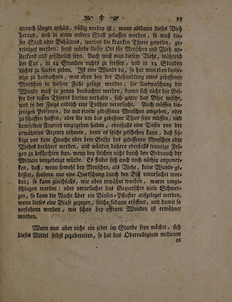 annoch laͤnger anhaͤlt, voͤllig vorbey iſt; wann n.oledann dieſes Vieh Daraus, und in einen andern Stall gelaſſen worden, fo muß die⸗ ſer Stall oder Behaͤltnis, worinn die kranken Thiere geweſen, ges reiniget werden; ſonſt wuͤrde dieſer Ort für Menſchen und Vieh an⸗ ſteckend und ‚gefährlich ſehn. Auch muß man dieſem Viehe, , während der Eur, in 24 Stunden nichts zu freſſen, und in 12 Stunden nichts zu ſaufen geben. Iſt eine Wunde da, ſo hat man eben dasje⸗ nige zu beobachten, was oben bey der Behandlung eines gebiſſenen Menſchen in dieſem Falle geſagt worden; die Auswaſchung der Wunde muß ja genau beobachtet werden, damit ſich nicht der Gei⸗ fer des tollen Thieres darinn verhalte, ſich unter das Blut miſche, und in der Folge endlich eine Tollheit verurſache. Auch muſſen dies jenigen Perſonen, die mit einem gebiſſenen Menſchen umgehen, oder zu ſchaffen haffen, oder die um das gebiſſene Thier ſeyn müffen, und demſelben Arzeney eingegeben haben, ebenfalls eine Doſi in von der erwaͤhnten Arzeney nehmen, denn es leicht geſchehen kann, daß ſel⸗ bige vor dem Hauche oder dem Geifer des gebiſſenen Menſchen oder Viehes berühret werden, und wurden dahero ebenfalls traurige Fol⸗ gen zu befürchten ſeyn, wenn bey ſolchen nicht durch den Gebrauch der Mediein vorgebeugt wurde. Es findet ſich auch noch noͤthig anzumer⸗ ken, daß, wenn ſowohl bey Menſchen, als Viehe, keine Wunde ge⸗ biſſen, ſondern nur eine Quetſchung durch den Biß verurſachet wor⸗ den; ſo kann gleichfalls, wie oben erwähnt worden, warm umge⸗ ſchlagen werden: oder verurſachet das Gequetſchte viele Schmer⸗ zen, fo kann die Nacht über ein Blaſen⸗Pflaſter aufgeleget werden, wenn dieſes eine Blaſe gezogen, ſolche, ſodann eröffnet, und damit fo verfahren werden, wie ſchon bey Ma Wunden iſt erwähnet worden. | | Wenn nun aber aich ein jeder im Stande fepn möchte, ſcch dieſes Mitte ſelbſt zuuubereiten, fo hat das Obereolegum mebicum