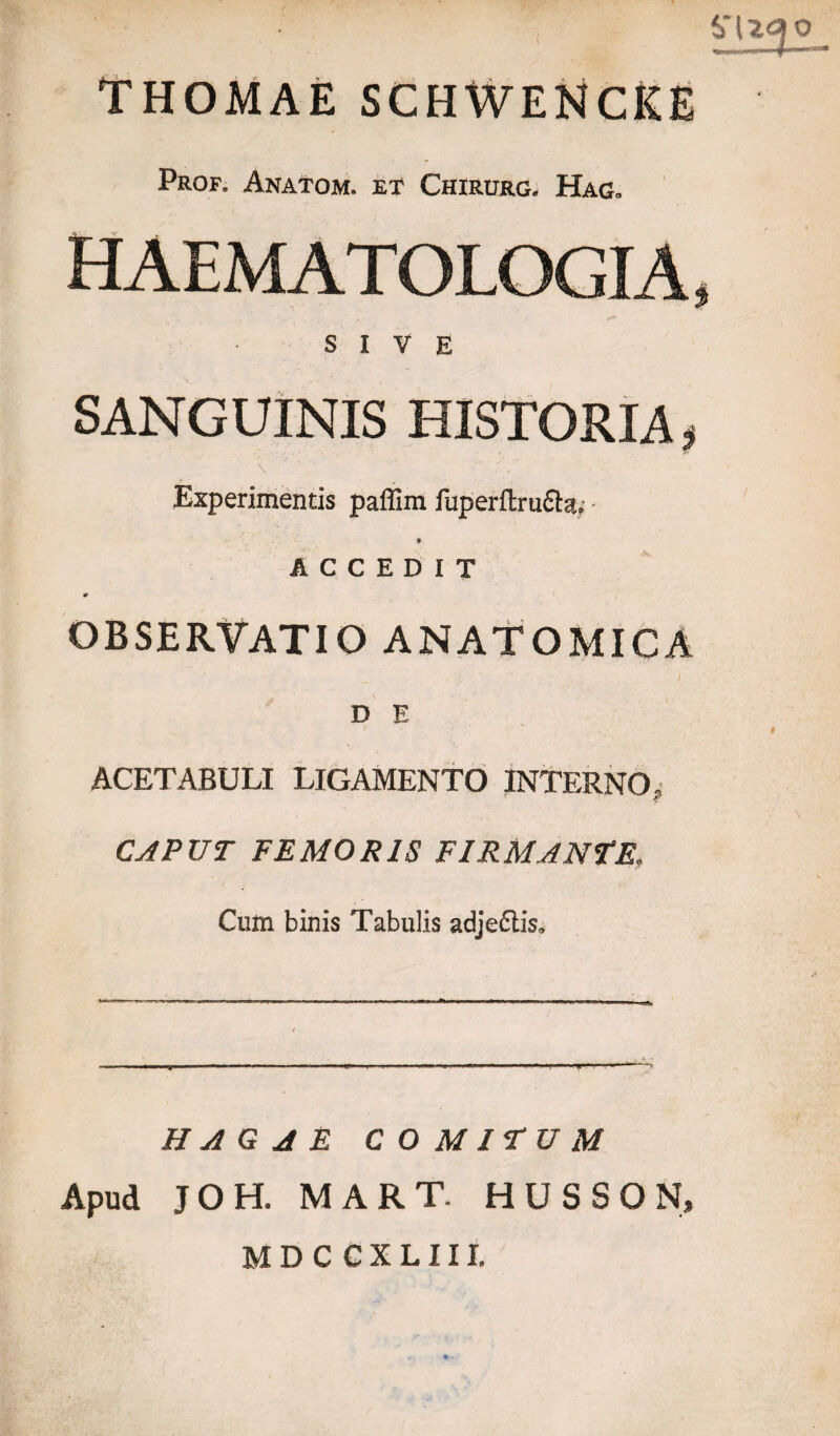 $*U<30 THOMAE SCHWENCKE Prof. Anatom. et Chirurg, Hag* HAEMATOLOGIA, SIVE SANGUINIS HISTORIA, Experimentis paflim fuperftru&a,;* ACCEDIT 0 OBSERVATIO ANATOMICA D E ACETABULI LIGAMENTO INTERNO, CAPUT FEMORIS FIRMANTE, Cum binis Tabulis adjeftis. HAG A E COMITUM Apud JOH. MART. HUSSON, M D C C X L 111.