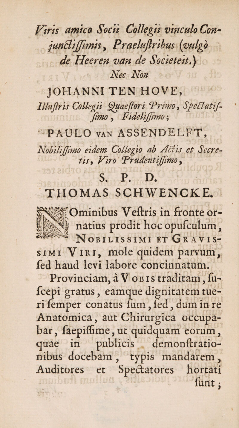 Piris amica Socii Collegit vinculo Con- jun&ijjimis, Praeluftribus [vulgo de Heeren van de Societeit.) Nec Non JOHANNI TEN HOVE, llhtjlris Collegii gguaeftori Trimo, SgeclatiJ- Jimo, Fidelijftmo; -PAULO van ASSENDELFT, NobiliJJlmo eidem Collegio ab Aciis et Secre¬ tis, Viro Trudent ijffimo, S. P. D. THOMAS SCHWENCKE. Ominibus Veftris in natius prodit hoc o Nobilissimi et Gravis¬ simi Viri, mole quidem parvum, fed haud levi labore concinnatum. Provinciam, a V o b i s traditam, fu- fcepi gratus, eamque dignitatem tue¬ ri femper conatus lum, led, dum in re Anatomica, aut Chirurgica occupa¬ bar, faepiflime,ut quidquam eorum, quae in publicis demonftratio- nibus docebam , typis mandarem, Auditores et Spe&atores hortati funt -} fronte or- pufculum,