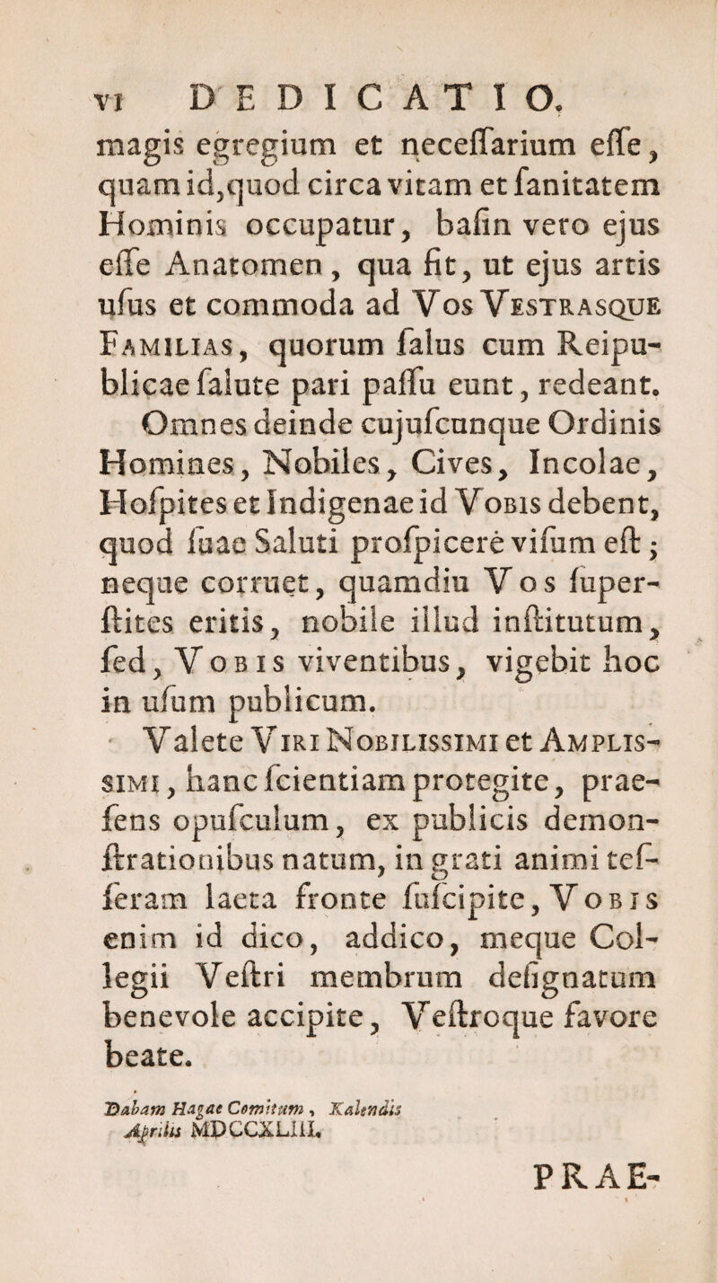 X vi DEDICATIO. magis egregium et neceffarium effe, quam id,quod circa vitam et fanitatem Hominis occupatur, balin vero ejus eflfe Anatomen , qua fit, ut ejus artis ufus et commoda ad Vos Vestrasque Familias, quorum faius cum Reipu- blicae falute pari paffu eunt, redeant. Omnes deinde cujufcunque Ordinis Homines, Nobiles, Cives, Incolae, Hofpites et Indigenae id Vobis debent, quod fuae Saluti profpicere vifum eft; neque corruet, quamdiu Vos luper- ftites eritis, nobile illud inftitutum, fed, V o b i s viventibus, vigebit hoc in uium publicum. Valete Viri Nobilissimi et Amplis¬ simi , hanc fcientiam protegite, prae¬ bens opufculum, ex publicis demon- ftrationibus natum, in grati animi tef- * iD Ieram laeta fronte fufcipite, Vobis enim id dico, addico, meque Col¬ legii Veftri membrum defignatum benevole accipite, Veftroque favore beate. Hiabam Rugat Comitum , Kakndis Aj>riUs MPCCXLI1-L PRAE-