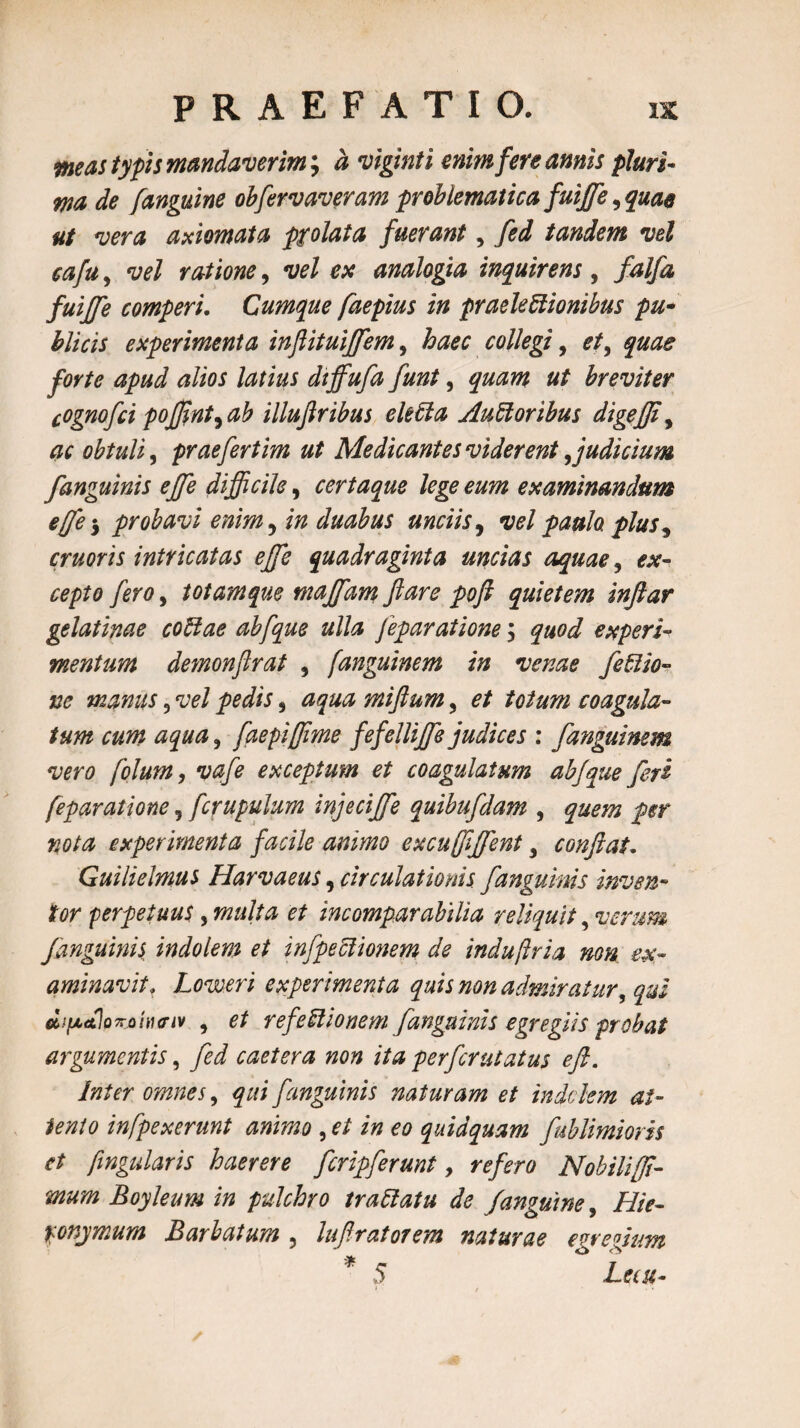 meas typis mandaverim; a viginti enim fere amis pluri¬ ma de [anguine obfervaveram problematica fuijfe, quae ut vera axiomata prolata fuerant, fed tandem vel eafu, vel ratione, vel ex analogia inquirens, falfa fuijfe comperi. Cumque faepius in praelectionibus pu¬ blicis experimenta inflituiffem, haec collegi, et, quae forte apud alios latius dffiufa funt, quam ut breviter cognofci pojfint^ab illufiribus ekda Aud oribus digejfiy ac obtuli, praefertim ut Medicantes viderent, judicium [anguinis ejje difficile, certaque lege eum examinandum effe-y probavi enim 5 in duabus unciis, vel paulo, plus5 cruoris intricatas effe quadraginta uncias aquae , 0*- 00/5/0 , totamque majfam ftare poft quietem infiar gelatinae codae abfque ulla feparatione; </«0^ experi¬ mentum demonftrat , fanguinem in venae fedio- ne manus 9 vel pedis 5 miftum, 0/ coagula¬ tum cum aqua, faepiffime fefelliffe judices : fanguinem vero folum, vafe exceptum et coagulatum abjque feri feparatione 5 fcrupulum injecffie quibufdam , #0/^ experimenta facile animo excufffient, confiat. Guilielmus Harvaeus, circulationis, fanguinis inven¬ tor perpetuus, multa et incomparabilia reliquit, verum f anguinis, indolem et infpedionem de indu fria non ex¬ aminavit. Loweri experimenta quis non admiratur, qui dipdjoTrjoitunv , et refedionem /anguinis egregiis probat argumentis, caetera non ita perferutatus eft. Inter omnes, qui f anguinis naturam et indclem at¬ tento infpexerunt animo , 0/ i» 00 quidquam fublimioris et fingularis haerere feripferunt, ^0/0^0 Nobilifi- mum Boyleum in pulchro tradatu de /anguine, ///>- ponymum Barbatum , lufiratorem naturae egregium * 5 Lecu-