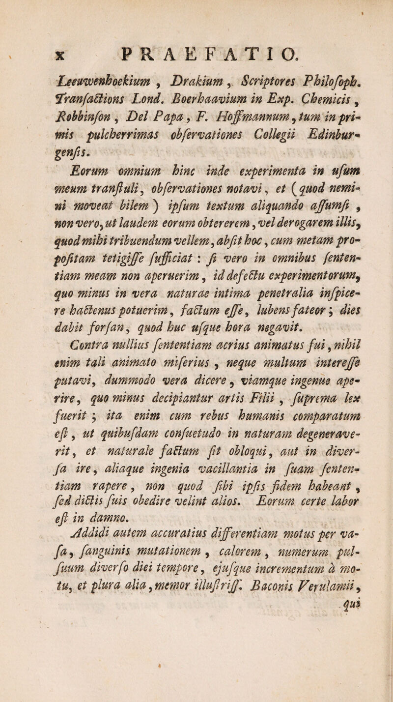 x PRAEFATIO. Leeuwenhoekium , Drakium , Scriptores Philofoph. tfranfafitions Lond. Boerhaavium in Exp. Chemicis , Robbinfon , Zte/ , F. Hoffmanmm, «wV pulcherrimas ob[errationes Collegii Edinbur- gen/is. Eorum omnium hinc inde experimenta in ufum meum tranfiuli, ob[errationes notavi, 0/ {quod nemi¬ ni moreat bilem ) zg/#?» textum aliquando ajfiumfi , «0» rero*) ut laudem eorum obtererem, rei derogarem illis, ^«0^ tribuendum rellem, hac, metam pro- pofitam tetigffe fufficiat: fi rero in omnibus fenten- tiam meam non aperuerim, zW defeftu experimentorum9 quo minus in vera naturae intima penetralia infipice- re hafienus potuerim y faftum ejfe, Jubensfateor; forfan, quod huc ufque hora negavit. Contra nullius fententiam acrius animatus fui, te/i animato miferius , »0^0 multum interejfe putari, dummodo rera dicere ? viamque ingenue ape¬ rire , quominus decipiantur artis Filii , fupnma lex fuerit ; jrfe humanis comparatum efi, quibufdam confuetudo in naturam degenerave¬ rit , 0/ naturale fattum fit obloqui, i» diver- fa ire, aliaque ingenia vacillantia in fuam fenten¬ tiam rapere, 720» <^0,7 y££z ipfts fidem habeant, diftis fuis obedite velint alios. Eorum certe labor efi in damno. Addidi autem accuratius differentiam motus per va- fa , /anguinis mutationem , calorem , numerum pul- fuum diverfo diei tempore, ejufque incrementum a mo¬ tu,, plura alia 9 memor illufirff. Baconis Verulamii,