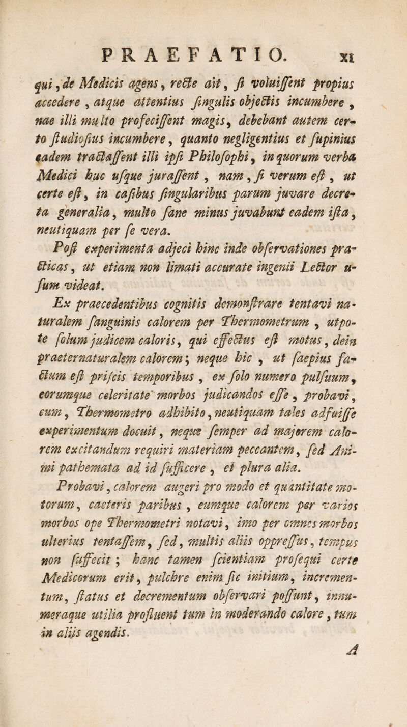 qui, de Medicis agens, reUe ait, fi voluijfent propius accedere , atque attentius fingulis objeftis incumbere , me illi multo profeciffent magis 9 debebant autem cer¬ to fiudiofius incumbere, quanto negligentius et fupinius eadem traffiajfient illi ipfit Philofophi, in quorum verba Medici huc ufque jurajfent, nam, / verum e fi , ut certe e fi, cafibus fingularibus parum juvare decre¬ ta generalia, multo fane minus juvabunt eadem ifta 5 neutiquam per fe vera. Poft experimenta adjeci hinc inde obfervationes pra~ Ricas, 0/ etiam non limati accurate ingenii Leffior u- funt videat. iLv praecedentibus cognitis demonfirare tentavi na* turalem [anguinis calorem per 1’hermometrum , 0/^0- ^ folum judicem caloris, effectus e fi motus, dein praeternaturalem calorem; »*£0£ hic , faepius fiz• efi pr i/cis temporibus , <?# [olo numero pulfuum, eorumque celeritate morbos judicandos efife 3 probavi, «m», Thermometro adhibito, neutiquam tales adfuiffe experimentum docuit, wjwp femper ad majorem calo¬ rem excitandum requiri materiam peccantem, 10/ pathemata ad id [afficere 9 0/ />/0f 0 £//0. Probavi, calorem augeri pro modo et quantitate mo¬ torum, caderis paribus , eum que calorem per varios morbos ope !Thermometri notavi, #00 per omnes morbos ulterius tentajfem, fed^ multis aliis opprejfus, tempus non fujfecit ; hanc tamen [dentiam proflequi certe Medicorum erit, pulchre enim fic initium, incremen¬ tum, flatus et decrementum obflervari pofiunt, /###- meraque utilia profluent tum in moderando calore, /0/» i# aliis agendis. A