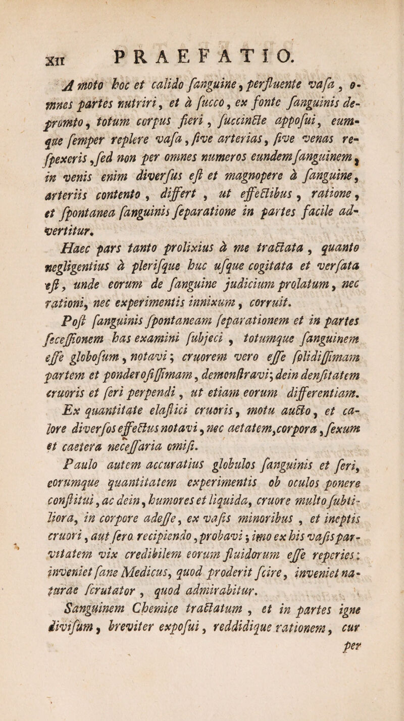 A moto hoc et calido [anguine, perfluente vafa 3 o- mnes partes nutriri, et a fucco, ex fonte /anguinis de- prmto, corpus fieri, fuccinfte appofui, £#£ femper replere vafa, five arterias, /ive venas re- /pexeris ffed non per omnes numeros eundemfanguinem} ^ diverfus e fi et magnopere & f'anguine, arteriis contento , differt , effeftibus , ratione, fpontanea /anguinis feparatione in partes facile ad¬ vertitur* Haec pars tanto prolixius ct me trattata , quanto negligentius d plerifque huc ufque cogitata et ver fata efi y unde eorum de /anguine judicium prolatum, ^ rationiy nec experimentis innixum, corruit. Pofi /anguinis /pontaneam feparationem et in partes fsceffionem has examini fubjeci , totumque fanguinem effe globofum, notavi; cruorem vero effe fplidiffimam partem et pondero fijfimam 5 demon firavi\ dein den/itatem erueris et /eri perpendi, ut etiam eorum differentiam. £# quantitate elafiici eruor is, ^0/^ ^$0, e/ lore diverfos effeftus notavi ^nec aetatemjorpora^fexum et caetera neceffaria cmifi. Paulo autem accuratius globulos /anguinis et /eri, corumque quantitatem experimentis ob oculos ponere confiiiui, , humores et liquida, mwr* ^//0 Zifljvz, corpore ade/je, ex vafis minoribus , 0/ ineptis eruor i, aut /ero recipiendo, probavi $ /#20 0* his vafis par¬ vitatem vix credibilem eorum fluidorum effe reperies: inveniet fane Medicus, quod proderit fcire, inveniet na¬ turae ferutator , ^0<7 admirabitur. Sanguinem Chemice traffiatum , d/ partes divifum, breviter expofui, reddidique rationem, per