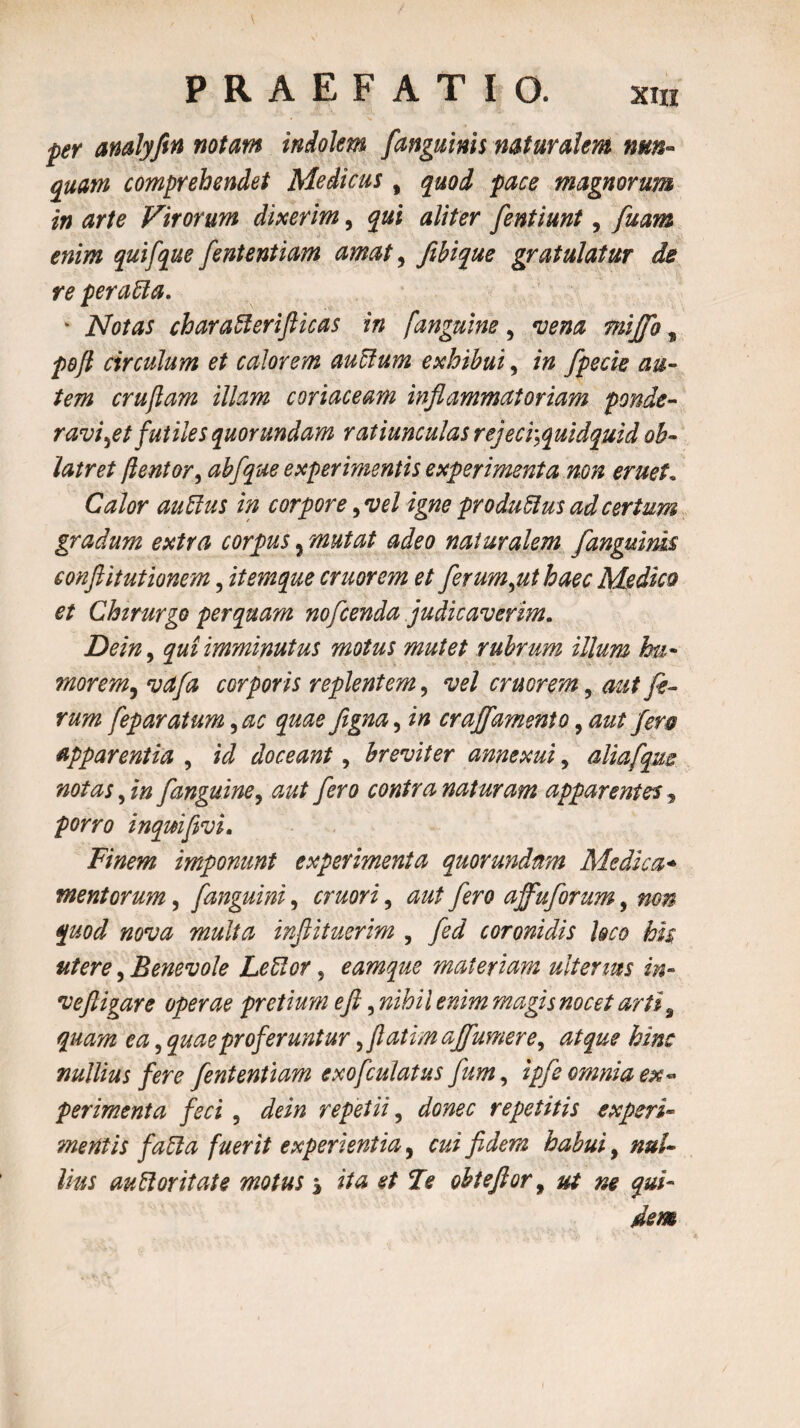 per analyfin notam indolem /anguinis naturalem nun¬ quam comprehendet Medicus, quod pace magnorum in arte Virorum dixerim, qui aliter fentiunt, fuam enim qui/que /ententiam amat, fibique gratulatur de re peraffa. ' Notas char affer ift icas in ['anguine , vena mijfo, pojl circulum et calorem auffum exhibui, in fpecie au¬ tem crujlam illam coriaceam inflammatoriam ponde¬ ravi \et futiles quorundam ratiunculas rejeci-,quidquid ob¬ latret /lentor, abfque experimentis experimenta non eruet« Calor auffus in corpore, vel igne produffus ad certum gradum extra corpus, mutat adeo naturalem [anguinis conflit ut ionem, itemque eruor em et ferum,ut haec Medico et Chirurgo perquam nofcenda judicaverim. Dein, qui imminutus motus mutet rubrum illum hu- morem, vafa corporis replentem, vel cruorem, aut fi- rum feparatum, ac quae figna, in craj/amento, aut fero apparentia , id doceant, breviter annexui, aliafqus notas, in /anguine, aut fero contra naturam apparentes, porro inqmfivi. Finem imponunt experimenta quor undam Medica* mentorum, /anguini, cruori, aut fero affuforum, non quod nova multa inftituerim , fid coronidis loco his utere, Benevole Leffor, eamque materiam ulterius in- ve fligar e operae pretium e fi, nihil enim magis nocet arti 9 quam ea, quae proferuntur, fatim ajfumere, atque hinc nullius fere /ententiam exofculatus fum, ipfi omnia ex¬ perimenta feci , dein repetii, donec repetitis experi¬ mentis faffa fuerit experientia, cui fidem habui, nul¬ lius aufforitate motusj ita et Fe ohteftor, ut m qui¬ dem