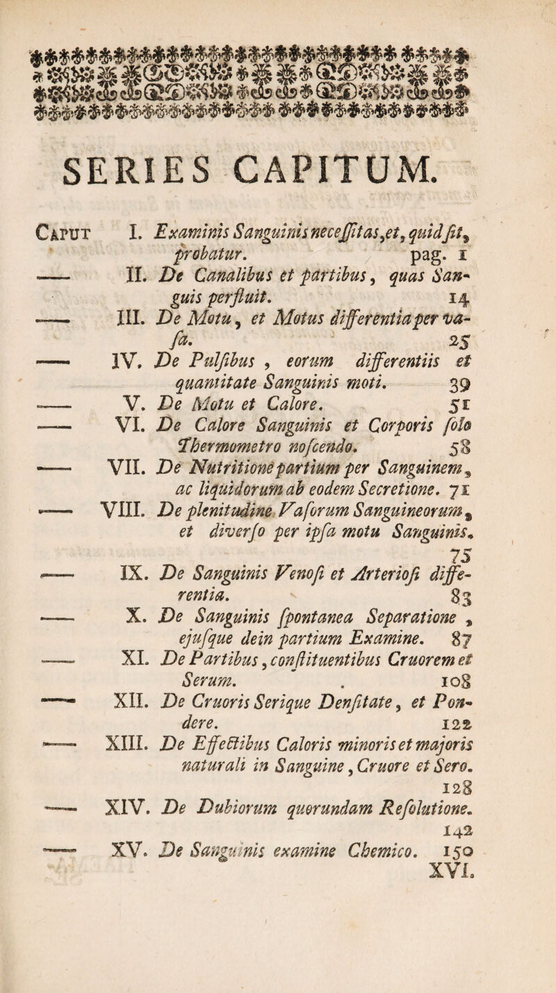 SERIES CAPITUM. Caput I. Examinis Sanguinis necefftas^et, quid'fit9 probatur. pag. i II. De Canalibus et partibus, quas San- guis perfluit. 14 III. De Motu, et Motus differentia per ua- A %% IV. De Pulflbus , eorum differentiis et quantitate Sanguinis moti. 39 V. De Motu et Calore. 51 VI. De Calore Sanguinis et Corporis [oh cEhermometro nofcendo. 58 VII. De Nutritione partium per Sanguinem 3 ac liquidorum ab eodem Secretione. 71 VIII. De plenitudine Va forum Sanguineorum % et diverfo per ipfa motu Sanguinis* 75 IX. De Sanguinis Venofl et Arteriofi diffe¬ rentia. 83 X. De Sanguinis fpontanea Separatione * ejufque dein partium Examine. 87 XI. De Partibus 3 conflituentibus Cruorem ei Serum. ' 108 XII. De Cruoris Serique Denfetate, et Pon¬ dere. 122 XIII. De Effeftibus Caloris minoris et majoris naturali in Sanguine, Cruore et Sero. 128 XIV. De Dubiorum quorundam Refolutione. i 42 XV. De Sanguinis examine Cbemico. 150 XVI. 1