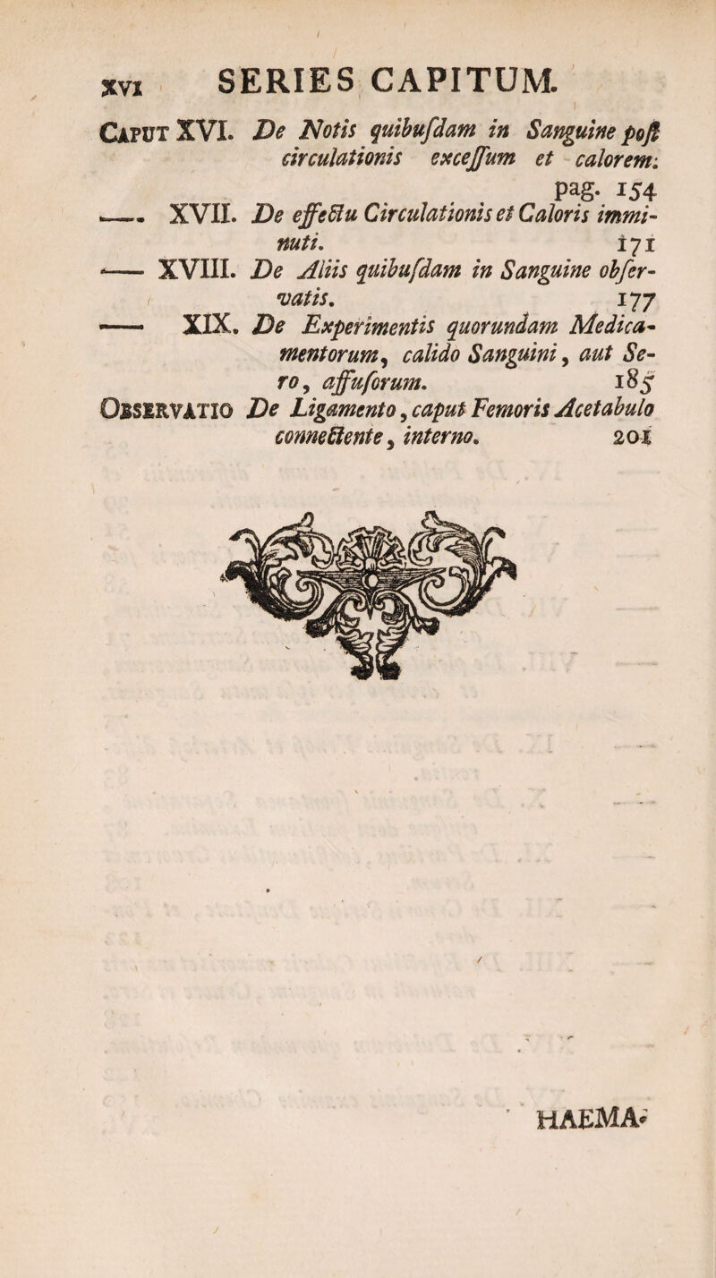 XVI SERIES CAPITUM. CAPUT XVI. De Notis quibufdam in Sanguine poft circulationis excejfum et calorem; pag. 154 _* XVII. De effefiu Circulationis et Caloris immi¬ nuti. 171 -— XVXIL De Aliis quibufdam in Sanguine obfer- vatis. 177 — XIX. De Experimentis quorundam Medica¬ mentorum, calido Sanguini, aut Se¬ ro, affuforum. 185 OBSERVATIO De Ligamento, caput Femoris Acetabulo conneftente, interno. 201 HAEMA-