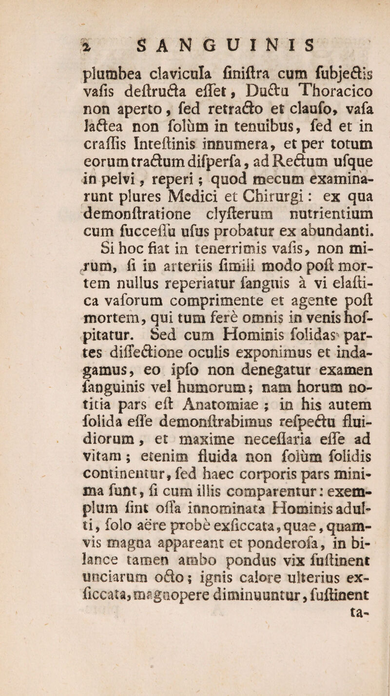plumbea clavicula finiftra cum fubjeftis vafis deftru&a eflet, Duftu Thoracico non aperto, fed retra&o et claufo» vafa laftea non folutn in tenuibus, fed et in craflis Inteftinis innumera, et per totum eorum traftum difperfa, ad Reftum ufque in pelvi, reperi; quod mecum examina¬ runt plures Medici et Chirurgi: ex qua demonftratione clyfterum nutrientium cum fucceffu ufus probatur ex abundanti. Si hoc fiat in tenerrimis vafis, non mi¬ rum, fi in arteriis fimiii modo poft mor¬ tem nullus reperiatur fangnis a vi elafti- ca vaforum comprimente et agente poft mortem, qui tum fere omnis in venis hof- pitatur. Sed cum Hominis folidas' par¬ tes diffe&ione oculis exponimus et inda¬ gamus, eo ipfo non denegatur examen fanguinis vel hamorum; nam horum no¬ titia pars eft Anatomiae ; ia his autem folida efle demonftrabimus refpeftu flui¬ diorum , et maxime neceflaria efle ad vitam; etenim fluida non foliim folidis continemur, fed haec corporis pars mini¬ ma funt, fi cum illis comparentur: exem¬ plum fint offa innominata Hominis adul¬ ti , folo aere probe exficcata,quae, quam¬ vis magna appareant et ponderofa, in bi- lance tamen ambo pondus vix fuftinent unciarum ofto; ignis calore ulterius ex¬ ficcata, magnopere diminuuntur, fuftinent