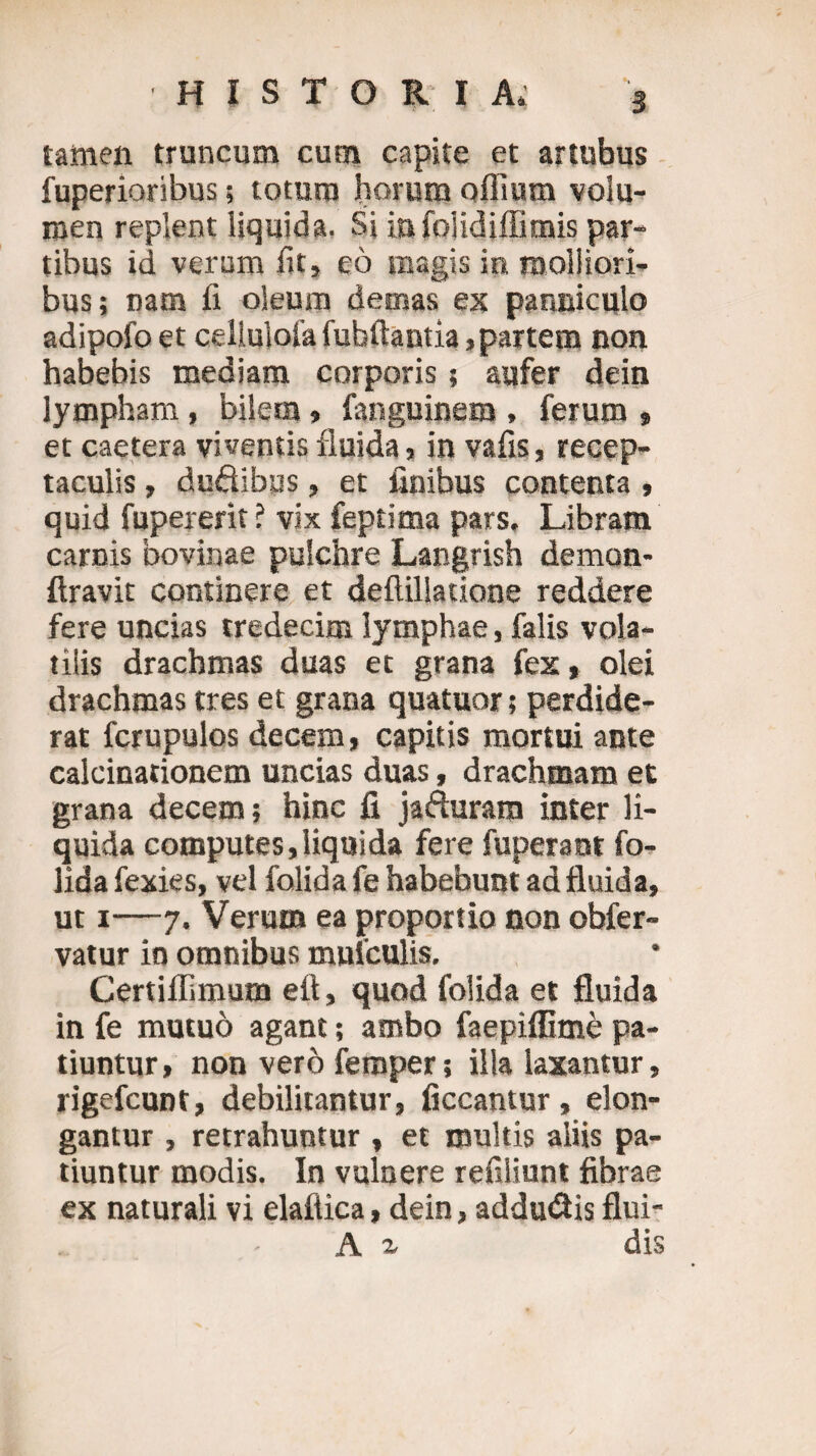 s HISTORIA. tamen truncum cum capite et artubus fuperioribus; totum horum offium volu¬ men replent liquida. Si infolidiffimis par¬ tibus id veram fit, eo magis in molliori¬ bus; nam fi oleum demas ex panniculo adipofo et celiulofa fubftantia,partem non habebis mediam corporis; aufer dein lympham , bilem» fanguinem , ferum , et caetera viventis fluida j in vafis, recep¬ taculis , duflibus, et finibus contenta , quid fupererit ? vix feptima pars. Libram carnis bovinae pulchre Langrish demon- ftravit continere et deftillatione reddere fere uncias tredecim lymphae, falis vola¬ tilis drachmas duas et grana fex, olei drachmas tres et grana quatuor; perdide¬ rat fcrupulos decem, capitis mortui ante calcinationem uncias duas, drachmam et grana decem; hinc fi jafturam inter li¬ quida computes,liquida fere fuperant fo- lida fexies, vel folida fe habebunt ad fluida, ut i—7. Verum ea proportio non ohfer- vatur in omnibus mufculis. Certiflimum efl, quod folida et fluida in fe mutuo agant; ambo faepiffime pa¬ tiuntur, non vero feraper; illa laxantur, rigefcunt, debilitantur, liceantur, elon¬ gantur , retrahuntur , et multis aliis pa¬ tiuntur modis. In vulnere refiliunt fibrae ex naturali vi elaflica, dein, addu&is flui- A a dis