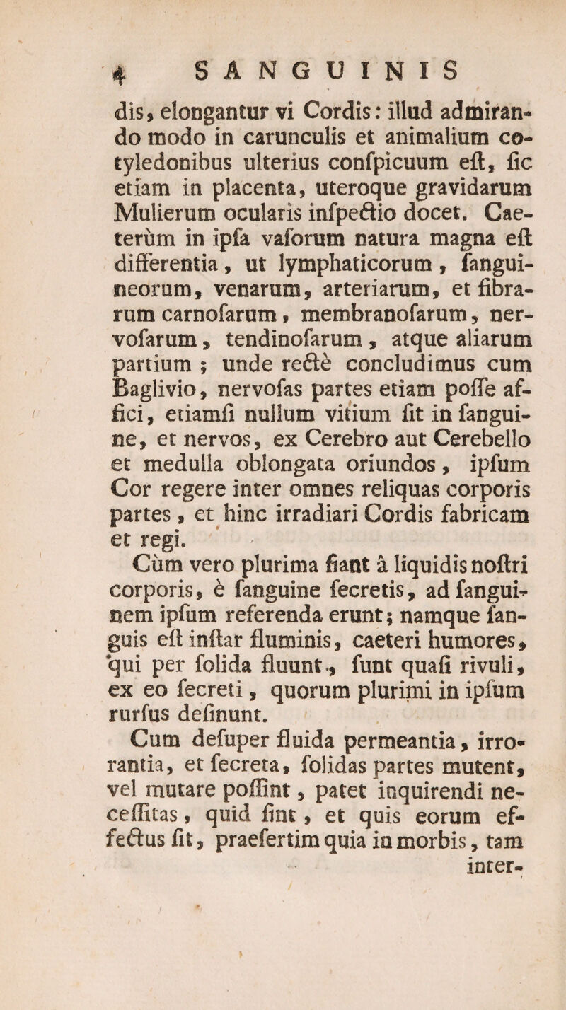 dis, elongantur vi Cordis: illud admiran¬ do modo in carunculis et animalium co¬ tyledonibus ulterius confpicuum eft, fic etiam in placenta, uteroque gravidarum Mulierum ocularis infpeftio docet. Cae- tervim in ipfa vaforum natura magna eft differentia, ut lymphaticorum , fangui- neorum, venarum, arteriarum, et fibra¬ rum carnofarum, membranofarum, ner- vofarum, tendinofarum , atque aliarum partium ; unde refte concludimus cum Baglivio, nervofas partes etiam poffe af¬ fici, etiamfi nullum vitium fit in fangui- ne, et nervos, ex Cerebro aut Cerebello et medulla oblongata oriundos, ipfum Cor regere inter omnes reliquas corporis partes, et hinc irradiari Cordis fabricam et regi. Cum vero plurima fiant -1 liquidis noftri corporis, b fanguine fecretis, ad fangui- cem ipfum referenda erunt; namque ian- guis eft inftar fluminis, caeteri humores, qui per folida fluunt., funt quafi rivuli, ex eo fecreti, quorum plurimi in ipfum rurfus definunt. Cum defuper fluida permeantia, irro¬ rantia, etfecreta, folidas partes mutent, vel mutare poffint, patet inquirendi ne- ceffitas, quid fint, et quis eorum ef- feftus fit, praefertim quia ia morbis, tam inter-