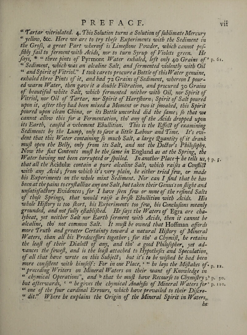 <c Tartar vit Violated. 4. This Solution turns a Solution of fublimate Mercury <£ yellow, &c. Here we are to try thefe Experiments with the Sediment in the Grofs, a great Part whereof is Limeflone Powder, which cannot pofl fbly fail to ferment with Acids, nor to turn Syrup of Violets green. He fays9 * “ three pints of Pyrmont Water exhaled, left only 40 Grains of * p <c Sediment, which was an ale aline Salt, <377;/ fermented violently with Oil <£ arid Spirit of VitriolV I took care to procure a Bottle of this Water genuine, exhaled three Pints of it, and had 72 Grains of Sediment, whereon I pour~ ed warm Water, then gave it a double Filtration, and procured 30 Grains of beautiful white Salt, which fermented neither with Oil, nor Spirit of Vitriol, nor Oil of Tartar, nor Spirit of Hartfloorn; Spirit of Salt poured upon it, after they had been mixed a Moment or two it fmoaked, this Spirit poured upon clean China, or its Bottle uncorked did the fame$ fo that we cannot allow this for a Fermentation, tho any of the Acids dropped upon its Earth, caufed a vehement Ebullition. This is the EjJ'edl of examining Sediments by the Lump, only to fave a little Labour and Time. It's evi¬ dent that this Water containing Jo much Salt, a large Quantity of it drank mufl open the Belly, only from its Salt, and not the Dottors Philofophy. Now the fixt Contents mufl be the fame in England as at the Spring, the Water having not been corrupted or fpoiled. In another Place •f* he tells us, f p that all the Acidulas contain a pure alcaline Salt, which raifes a Conflidl with any Acid; from which it's very plain, he either tried few, or made his Experiments on the whole mixt Sediment. Nor can I find that he has been at the pains to cryftallize any one Salt, but taken their Genus's on flight and unfatisfaffiory Evidences; for I have feen few or none of the refined Salts of thoje Springs, that would raije a brifk Ebullition with Acids. His whole Hiflory is too jhort, his Experiments too few, his Concluflons meanly grounded, and not fully eflablijhed. He Jays the Waters of Egra are cha- lybeat, yet neither Salt nor Earth ferment with Acids, then it cannot be alcaline, tho not common Salt. It mufl be owned that Hoffman affords more Truth and greater Certainty toward a natural Hiflory of Mineral Waters, than all his PredeceJJors together; for tho a Chymifl, he retains the leaf of their Dialedl of any, and tho* a good Philofopher, yet ad¬ vances the fewejl, and is the leaf attached to Hypothefes and Speculation, of all that have wrote on this Subjeft*, but it's to be wifhed he had been more confiflent with himfelf: For in one Place, 3 <£ he lays the Miflakes off p “ preceding Writers on Mineral Waters on their want of Knowledge in “ chymical Operations', and b that he mufl have Recourje to Chymiflry V p iC one oj the four cardinal Err ours, which have prevailed to their Difcre- w ditfl Where he explains the Origin of the Mineral Spirit in Waters3, ha Vll 61. . 12,. . 30.