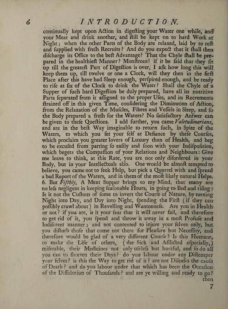 continually kept upon Adtion in digefting your Water one while, and' your Meat and drink another, and ftill be kept on to hard Work ar Night; when the other Parts of the Body are relaxed, laid by to reft and fupplied with frefh Recruits ? And do you expedfc that it fhall then difcharge its Office to the beft Advantage? That the Chyle (hall be pre¬ pared in the healthieft Manner ? Monftrous! if it be faid that they fit up till the greateft Part of Digeftion is over, I alk how long this will keep them up, till twelve or one a Clock, will they then in the firft Place after this have had Sleep enough, perfpired enough, and be ready to rife at fix of the Clock to drink the Water ? Shall the Chyle of a Supper of fuch hard Digeftion be duly prepared, have all its nutritive Parts feparated from it affigned to the proper Ufes, and its Recrements ftrained off in this given Time, confidering the Diminution of A&ion, from the Relaxation of the Mufcles, Fibres and Veffels in Sleep, and fo the Body prepared a frefh for the Waters? No fatisfadory Anfwer can be given to thefe Queftions. I add further, you came Valetudinarians and are in the beft Way imaginable to return fuch, in Spite of the Waters, to which you fet your felf at Defiance by thefe Courles, which proclaim you greater lovers of Luxury than of Health, and beg to be excufed from parting fo eafily and foon with your Indifpofition, which begets the Compaffion of your Relations and Neighbours: Give me leave to think, at this Rate, you are not only difordered in your Body, but in your Xntelleduals alfo. One would be almoft tempted to believe, you came not to feek Help, but pick a Quarrel with and fpread a bad Report of the Waters, and in them of the moft likely natural Helps; 6. But Fifthly, A Meat Supper brings to my Mind, that many are no lefs negligent in keeping feafonable Hours, in going to Bed and rifing r Is it not the Cuftotn of fome to invert the Courfe of Nature, by turning Night into Day, and Day into Night, fpending the Firft (if they carr poffibly crawl about) in Revelling and Wantonnefs. Are you in Health or not ? if you are, is it your fear that it will’ never fail, and therefore to get rid of it, you fpend and throw it away in a moft Profufe and Indifcreet manner; and not contented to injure your felves only, but you difturb thofe that come not there for Pleafure but Neceffity, and therefore would be glad of a very different Courfe ? Is this Humane, to make the Life of others, (the Sick and Affiidled efpecially,) miferable, their Medicines not only ufelefs but hurtful, and fo do all you can to fliorten their Days? do you labour under any Diftemper your felves ? is this the Way to get rid of it ? are not Difeafes the caufe of Death ? and do you labour under that which has been the Occafion of the Diffolution of Thoufands ? and are ye willing and ready to go? then 7;