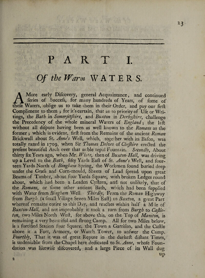 Of the Warm WATERS. A More early Difcovery, general Acquaintance, and continued feries of Succefs, for many hundreds of Years, of fome of thefe Waters, oblige us to take them in their Order, and pay our firft Compliment to them ; for it’s certain, that as to priority of Ufe or Wri¬ tings, the Bath in SomerJetJJoire, and Buxton in Derbyfhire, challenge the Precedency of the whole mineral Waters of England ; the la ft without all difpute having been as well known to the Romans as the former ; which is evident, firft from the Remains of the ancient Roman Brickwall about St. Anne's Well, which, together with its Bafon, was totally razed in 1709, when Sir Thomas Delves of Chejhire eredled the prefent beautiful Arch over that noble tepid Fountain. Secondly, About thirty fix Years ago, when Mr. White, then of Buxton-Hally was driving up a Level to the Bath, fifty Yards Eaft of St. Anne's Well, and four¬ teen Yards North of Bingham Spring, the Workmen found buried deep under the Grafs and Corn-mould, Sheets of Lead fpread upon great Beams of Timber, about four Yards Square, with broken Ledges round about, which had been a Leaden Cyftern, and not unlikely, that of the Romans, or fome other antient Bath, which had been fupplied with Water from Bingham Well Thirdly, From the Roman Highway from Burgh (a fmail Village Seven Miles Eaft) to Buxton, a great Parc whereof remains entire to this Day, and reaches within half a Mile of Buxton-Hall, and not improbably it took a turn from Burgh to Cajlle- ion, two Miles North Weft, for above this, on the Top of Maniton, is remaining a very beautiful and ftrong Camp. All for two Miles below, is a fortified Station four Square, the Town a Garrifon, and the Caftle above it a Fort, Armory, or Watch Tower, to anfwer the Camp. Fourthly, That it was of great Repute in the darkeft diftant Times,, is undeniable from the Chapel here dedicated to St. Anne, whofe Foun¬ dation was likewife difcovered, and a large Piece of its Wall dug up