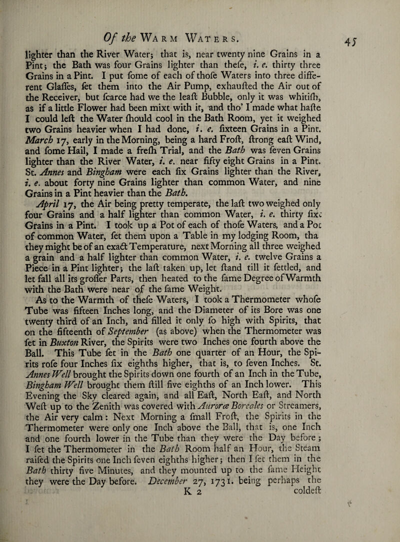 4 J lighter than the River Water; that is, near twenty nine Grains in a Pint; the Bath was four Grains lighter than thefe, ue. thirty three Grains in a Pint. I put fome of each of thofe Waters into three diffe¬ rent Glafles, fet them into the Air Pump, exhaufted the Air out of the Receiver, but fcarce had we the leaf! Bubble, only it was whitifh, as if a little Flower had been mixt with it, and tho’ I made what hafte I could left the Water fhould cool in the Bath Room, yet it weighed two Grains heavier when I had done, i. e. fixteen Grains in a Pint. March 17, early in the Morning, being a hard Froft, ftrong eaft Wind, and fome Hail, I made a frefh Trial, and the Bath was feven Grains lighter than the River Water, i. e. near fifty eight Grains in a Pint. St. Annes and Bingham were each fix Grains lighter than the River, i. e. about forty nine Grains lighter than common Water, and nine Grains in a Pint heavier than the Bath. April 17, the Air being pretty temperate, thelaft two weighed only four Grains and a half lighter than common Water, i. e. thirty fixe Grains in a Pint. I took up a Pot of each of thofe Waters, and a Poc of common Water, fet them upon a Table in my lodging Room, tha they might be of an exaQ. Temperature, next Morning all three weighed a grain and a half lighter than common Water, i. e. twelve Grains a Piece in a Pint lighter; the laft taken up, let ftand till it fettled, and let fall all its groflfer Parts, then heated to the fame Degree of Warmth with the Bath were near of the fame Weight. As to the Warmth of thefe Waters, I took a Thermometer whofe Tube was fifteen Inches long, and the Diameter of its Bore was one twenty third of an Inch, and filled it only fo high with Spirits, that on the fifteenth of September (as above) when the Thermometer was fet in Buxton River, the Spirits were two Inches one fourth above the Ball. This Tube fet in the Bath one quarter of an Hour, the Spi¬ rits rofe four Inches fix eighths higher, that is, to feven Inches. St. Annes Well brought the Spirits down one fourth of an Inch in the Tube, Bingham Well brought them ftill five eighths of an Inch lower. This Evening the Sky cleared again, and all Eaft, North Eaft, and North Weft up to the Zenith was covered with Aurora Boreales or Streamers, the Air very calm : Next Morning a fmall Froft, the Spirits in the Thermometer were only one Inch above the Ball, that is, one Inch and one fourth lower in the Tube than they were the Day before; I fet the Thermometer in the Bath Room half an Flour, the Steam raifed the Spirits one Inch feven eighths higher; then I fet them in the Bath thirty five Minutes, and they mounted up to the fame Height they were the Day before. December 27, 1731. being perhaps the K 2 coldeft