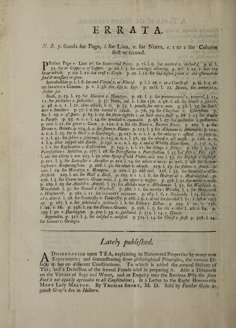 ERRATA iV. B. p. Hands.for Page, /. for Lina, n. for Notes, c. i or i for Column iirft or fecond. PRefice Pagev. Line zj. for Stones read Pores, p. vi. 1. 9. for wanted r. reckon'd, p. xi. 1. 34. for or Copper r. 0/ Copper, p. xii. l. 3. for ownings. allowing, p. xvi. 1. 24. r. was any Stone which, p. xix. 1. 1 2. for crojl r. Croft, p. xx. 1. 11« for had before given r. did afterwards find it necejfary to give. r - * • • Introduction p. i. 1. 8. ter and Vitriol r. or Vitriol, p. i. 1. 29. r. on a Couffe of. p. iii. 1. 5. af¬ ter laxative a Comma, p. v. 1. 38. for Jeff r. Lofs. p. xviii. 1. 23. .Notes, for amberfet r. Amber jet. Book, p. 23. 1. 25. for Mamlon r. Mamtorr. p. 28. 1. 5 for preternaturalr. natural., 1. ir, ! 2. for pec Unites r. peBenites. p. 37. Note, col. 1. 1. for 1 58. r. 58. 1. 26. for letteth r. fetteth. p. 48. n. c. 1. 1. 21. after which, r. is. p. 55. 1. penult, for not r. note. p. 58. 1. 39. for Smcl- ners r. Smelters, p. 77. 1.-i/for exceeds, exude, p. 78, 79. for Cherfone r. Chertfone. p. So. 1. 29. r. offparr. p. 83. 1. 19. for /even eighths r. an Inch and a half p. 88 ]. 13. for fintplc r. Purple, p. 95* c- 1 • h 14- for cynedale r. eyamdale. p. -96. 1. 27. for peclrnites r. peBinites. p, 100. 1. 11. for great r. Gout. p. ioi. 1. 2 for the Rivers. Buxton River, p. 103. 1. 4- for Drams r. Drinks, p. 104. 1. 2. for flares r. Flames, p. 113.1. 5. for Albemane x, Albemarle, p. 114. n. c. 1. 1. 25- for to Hull r. to Scarburgh. p. 117. n. c. 1. 1. 4. for enlarge r. afford, p. 119. ru c. 1. 1. 43. ter fchirr r./chirrus. p. 125.11. c. 1. 1. 38, 39. for almofis. all moift. p. 126. n. c. J. 1. 4. after inftpid add Earth, p. 130 n. c. 2. 1. 23. r. and of Whitby Alum-Stone, p. 137. n, c. i.l. 1 • for Explication r. Exficcation. p. 145. c. 1. 1. 11. for lilmgs. r. filings, p. 161. 1. 3 1. for Petrefallion r. InfeBion. p. 177. 1. 28. for Petreffation r. PutrifaBion. 1. 33. for fills r. Fits. 198. 1. 20. for toirty r. ten. 203. 1. 3*- flfter Syrup of add Violets and. 209 1. 33. for highejl r. light efi. p. 211. 1. 3. for Lancafier r Ancafler. p. 2-1 2. 1. 14. for where r. were. p. 2r6. V ult for Setpen- in gh am r. Semperingham. p. 218. 1. 32. ter abode r. abrade. 219* 1. 23. for flortous r. fioney. p. 220. 1 24. for Hemoptre r. Hemoptoe. p. 220.1. 37. add coal. 226. 1. 32. 'for StenfieldxdChe- Jlerfield. 229. 1- 20. for Hull r. Hall. p. 263. n c 1. 1. 6. for Hydropial r. Hydrological, p. 276. 1. 3- f°r Crane mote r. Grane more. 1. 5• for upper r. wefiper. p. 278.1. 3 1. for mitre r.miln. p. 280.I. 29 for Atwith r. Acwith. 1. 31. for Abledee near r. Abledunear. 1. 32. for Wachdale r. Wenchdale. 1. 37. for New all r. Nczchall. p. 281. 1. 1. for worthy r Worthy. 1. 5. for Heny worth t. Him [worth, p. 282. 1. 11. for coacuentr evacuant. p. 283. 1. 8. r. Ncrmanby. ] 14. ter deem¬ ed r. denied. 1. 28. for fanderfey r. Fnnkerfry. p. 286.1. 9. r. dried ter divided. 1. 11. r. lift or raife up. p. 287. 1. 2. for fub timed r. fublimed. 1. 8. for Bit ton r. Bilhn. p. 295. 1. 20. r. 256. r. 86. p. 256. 1. 19. for Pints r. Grains, p. 298. 1. 5. for the r. tho. l. ult. r. 64. p. 299. 1. 30. r. Darlington, p. 310 1. 33. r. fublimed. p. 314. 1. 14. r. IJlands. Appendix, p. 317.1. 3. for calified r. cutifiied. p. 324.1. 14. for Fhirfl r. firft. p. 328. 1. 24. for Lemons r. Oranges. ADis sert at ion upon TEA, explaining its Natureand Properties by many new Experiments; and demonftrating from philofophical Principles, the various Ef¬ fects it has on different Conffitutions. To which is added the natural Hiffory of Tea; and a Detection of the feveral Frauds ufed in preparing ir. Alfo a Difcourfe on the Virtues of Sage and Water, and an Enquiry into the Reafons Why the fame Food is not equally agreeable to all Conjlitut ions; in a Letter to the Right Honourable Mary Lady Malton. By Thomas Short, M. D. Sold by Fletcher Gyles a- gainft Gray’s-Inn in Holbsrn.
