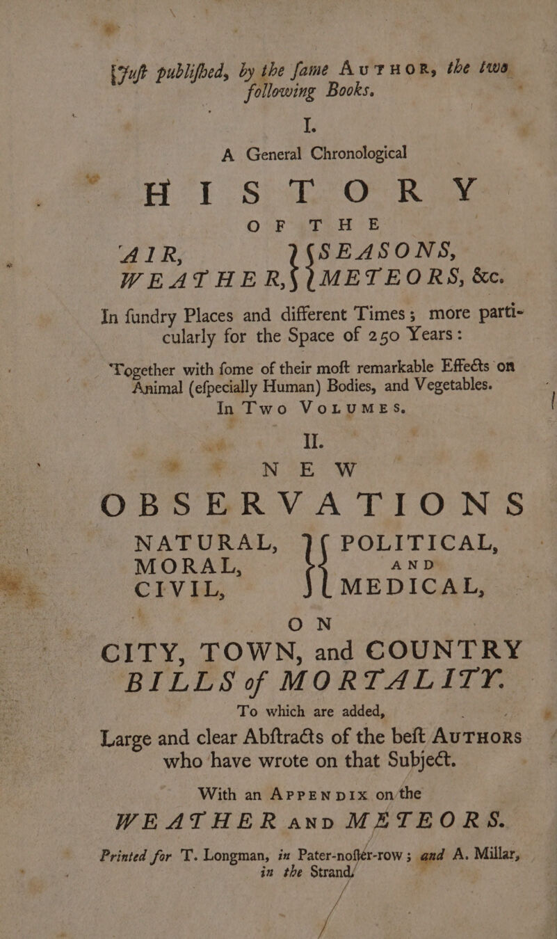 ‘os i Fuft publifoed, by the fame Au THOR, the twa following Books. ; Piet ioe? A General Chronological HE Shh Oe Rae : O0F 4TH | AIR, SEASONS, WEATHE ntlehone &amp;ec. In fundry Places and different Times; more parti- cularly for the Space of 250 Years: ‘Together with fome of their moft remarkable Effects on Animal (efpecially Human) Bodies, and Vegetables. In Two VoLUMES. uv II. a IN SE We MORAL, AND CIVIL, MEDICAL, ON | NATURAL, \ POLITICAL, BILLS of MORTALITY. To which are added, ; Large and clear Abftra@ts of the beft AuTHORS who have wrote on that Subject. With an APPEN DIx on‘the WEATHER ann METEORS. Printed for T. Longman, ix Pater-nofiér-row ; and A. Millar, in the Strand/ | ‘