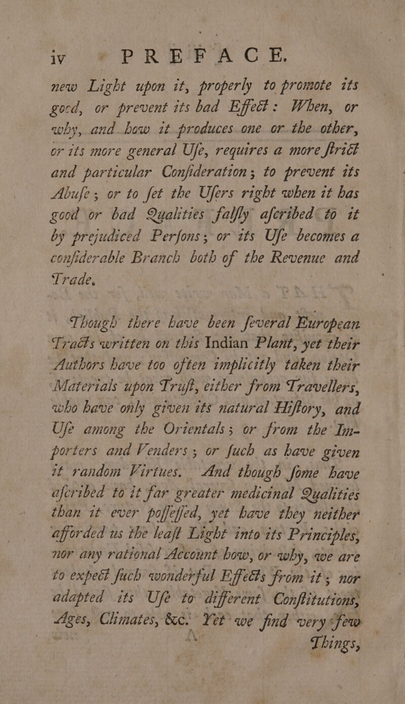 iy, PR Be A CE. new Light upon it, properly to promote its gocd, or prevent its bad Effect: When, or why, and how it produces.one or. the other, or its more general Ufe, requires a more trict and particular Confideration; to prevent its Abufe; or to fet the Ufers right when it has good or bad Qualities falfly aferibed to it by prejudiced Perfons; or «tts Ufe becomes a confiderable Branch both of the Reucaue and Te Though there have been feveral European Tracts written on this Indian Plant, yet their Authors have too often implicitly taken their Materials upon Truft, either from Travellers, who have only given its natural Hiftory, and Ufe among the Orientals; or from the’ In- porters and Venders ; or fuch as have given it random Virtues. And though fome have aferibed to it far or eater medicinal Qualities than it ever poffefjed, yet have they neither afforded us the leaft Light into its Principles; nor any rational Account bow, or ‘why, we are to expect fuch wonderful Effects from it) nor adapted its Ufe to different Confbitutions, Blin Climates, &amp;e. Ye et we find very few Ti hing,