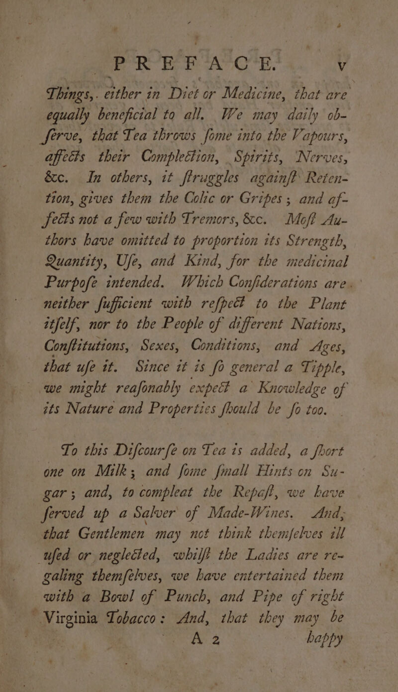 Things,. either in Diet or Medicine, that are equally beneficial to all. We may daily ob- Serve, that Tea throws fome into the Vapours, affects their Complection, Spirits, ‘Nerves, &amp;c. In others, it ftruggles againf? Reten- tion, gives them the Colic or Gripes ; and af- Sects not a few with Tremors, &amp;c. Moff Au- thors have omitted to proportion its Strength, Quantity, Use, and Kind, for the medicinal Purpofe intended. Which Confiderations are. neither fufficient with refpect to the Plant itfelf, nor to the People of different Nations, Conftitutions, Sexes, Conditions, and Ages, that ufe tt. Since it is fo general a Tipple, we might reafonably expe? a Knowledge of ats Nature and Properties fhould be fo too. To this Difcourfe on Tea ts added, a fhort one on Milk; and fome fmall Hints on Su- gar; and, tocompleat the Repaft, we kave ferved up a Salver of Made-Wines. And; that Gentlemen may not think themfelves ill ufed or neglected, whilft the Ladies are re~ galing themfelves, we have entertained them with a Bowl of Punch, and Pipe of right Virginia Tobacco: And, that they may be ii. oe Lappy