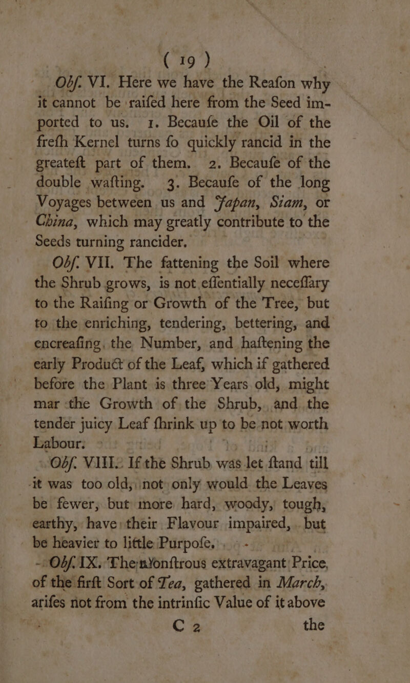 Ob. VI. Here we have the Reafon why it cannot be raifed here from the Seed im- ported to us. 1. Becaufe the Oil of the frefh Kernel turns fo quickly rancid in the greateft part of them. 2. Becaufe of the double wafting. 3. Becaufe of the Jong Voyages between us and ‘fapan, Siam, or China, which may greatly contribute to the Seeds turning rancider, — Osf. VII. The fattening the Soil where the Shrub grows, is not effentially neceflary to the Raifing or Growth of the Tree, but to the enriching, tendering, bettering, and encreafing, the Number, and_haftening the early Produét of the Leaf, which if gathered before the Plant is three Years old, might mar ‘the Growth of the Shrub, and the tender juicy Leaf fhrink up't to bea not worth Labour. | Obf. VAIS Tf the Shrub was s let oe till -it was too old; not only would the Leaves be fewer, but more hard, woody, tough, earthy, have: their Flavour impaired, .. but be heavier to little Purpofe. . « - | ~ Ob. IX. 'Themnyonftrous extravagant Price, of the firft Sort of Tea, gathered in March, arifes not from the intrinfic Value of it above ‘ C 2 the