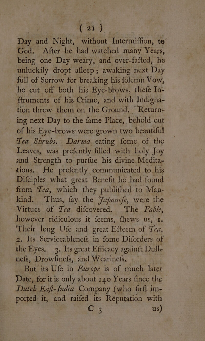 Day and Night, without Intermiflion, te” God. After he had watched many Years, being one Day weary, and over-fafted, he unluckily dropt afleep; awaking next Day full of Sorrow for breaking his folemn Vow, he cut off both his Eye-brows, thefe In- -ftruments of his Crime, and with Indigna- tion threw them on the Ground, ‘ Return- ing next Day to the fame Place, behold out of his Eye-brows were grown two beautiful Tea Shrubs. Darma eating fome of the Leaves, was prefently filled with holy Joy and Strength to purfue his divine. Medita- tions. He prefently communicated to his Difciples what great Benefit he had found from Zea, which they publifhed to Man- kind. Thus, fay the Yapanefe, were the - Virtues of Yea difcovered. The Fable, however ridiculous it feems, fhews us, 1. Their long Ufe and great Efteem of Tea, 2. Its Serviceablenefs in fome Diforders of the Eyes. 3. Its great Efficacy againft Dull- nefs, Drowfinefs, and Wearinefs. But its Ufe in Ewrope is of much later Date, for it is only about 140 Years fince the Dutch Eaft-India Company (who firft im- ported it, and raifed its Reputation with | : C 3 us)