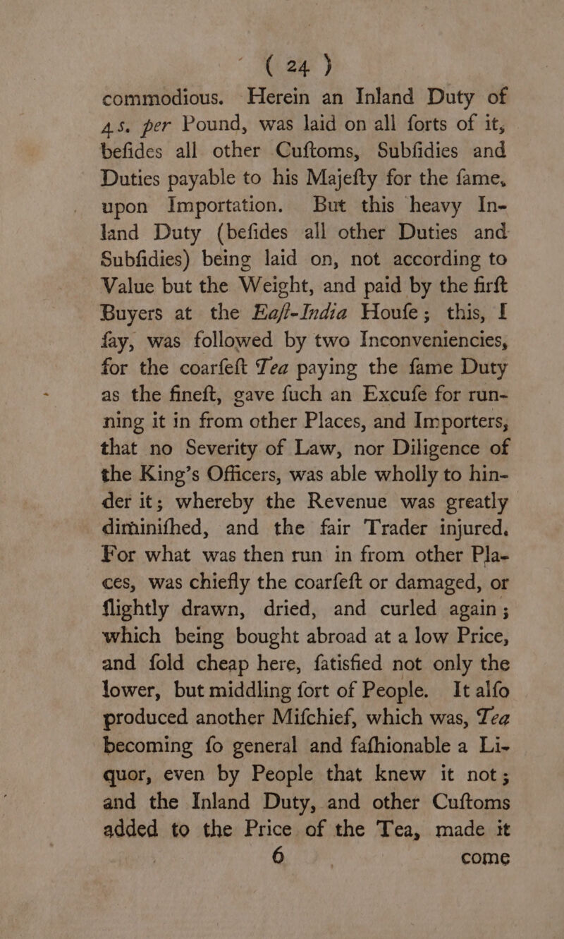 commodious. Herein an Inland Duty of 45. per Pound, was laid on all forts of it, befides all other Cuftoms, Subfidies and Duties payable to his Majefty for the fame, upon Importation. But this heavy In- land Duty (befides all other Duties and Subfidies) being laid on, not according to Value but the Weight, and paid by the firft Buyers at the Haf-India Houle; this, f fay, was followed by two Inconveniencies, for the coarfeft Tea paying the fame Duty as the fineft, gave fuch an Excufe for run- ning it in from other Places, and Importers, that no Severity of Law, nor Diligence of the King’s Officers, was able wholly to hin- der it; whereby the Revenue was greatly diminifhed, and the fair Trader injured. For what was then run in from other Pla- ces, was chiefly the coarfeft or damaged, or flightly drawn, dried, and curled again; which being bought abroad at a low Price, and fold cheap here, {atisfied not only the lower, but middling fort of People. It alfo produced another Mifchief, which was, Tea becoming fo general and fafhionable a Li- quor, even by People that knew it not; and the Inland Duty, and other Cuftoms added to the Price of the Tea, made it : 6 | come