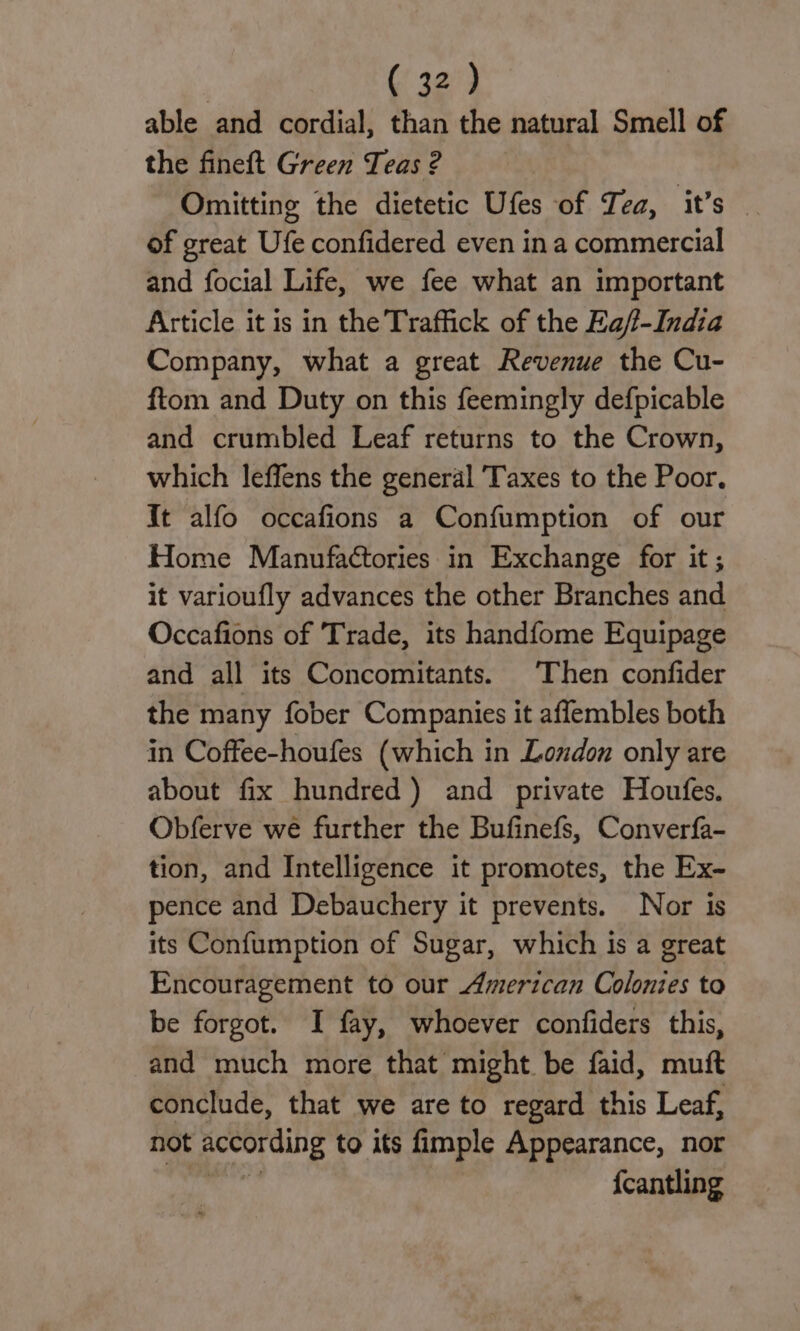 able and cordial, than the natural Smell of the fineft Green Teas 2 Omitting the dietetic Ufes of Tea, it’s — of great Ufe confidered even in a commercial and focial Life, we fee what an important Article it is in the Traffick of the Ea/f-India Company, what a great Revenue the Cu- ftom and Duty on this feemingly defpicable and crumbled Leaf returns to the Crown, which leffens the general Taxes to the Poor. It alfo occafions a Confumption of our Home Manufactories in Exchange for it; it varioufly advances the other Branches and Occafions of Trade, its handfome Equipage and all its Concomitants. Then confider the many fober Companies it affembles both in Coffee-houfes (which in London only are about fix hundred) and private Houfes. Obferve we further the Bufinefs, Converfa- tion, and Intelligence it promotes, the Ex- pence and Debauchery it prevents. Nor is its Confumption of Sugar, which is a great Encouragement to our American Colonies to be forgot. I fay, whoever confiders this, and much more that might be faid, muft conclude, that we are to regard this Leaf, not according to its fimple Appearance, nor {cantling