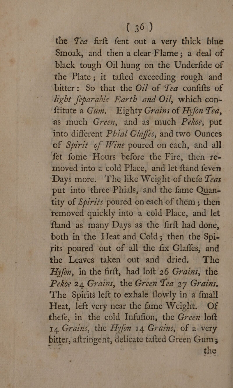 the Yea firft fent out a very thick blue Smoak, and then a clear Flame; a deal of black tough Oil hung on the Underfide of the Plate; it tafted exceeding rough and bitter: So that the O7/ of Tea confifts of light feparable Earth and Oil, which con- ftitute a Gum. Eighty Grains of Hyfon Tea, as much Green, and as much Pekoe, put into different Phial Glaffes, and two Ounces of Spirit of Wine poured on each, and all fet fome Hours before the Fire, then re- moved into a cold Place, and let ftand feven Days more. The like Weight of thefe Leas put into three Phials, and the fame Quan- tity of Spirits poured on each of them ; then removed quickly into a cold Place, and let ftand as many Days as the firft had done, both in the Heat and Cold; then the Spi- rits poured out of all the fix Glaffes, and the Leaves taken out and dried. The Hyfon, in the firft, had loft 26 Grains, the Pekoe 24 Grains, the Green Tea 27 Grains. The Spirits left to exhale flowly in a fmall Heat, left very near the fame Weight. Of thefe, in the cold Infufion, the Green loft 14. Grains, the Hyfon 14 Grains, of a: very bitter, aftringent, delicate tafted Green Gum; ; | the