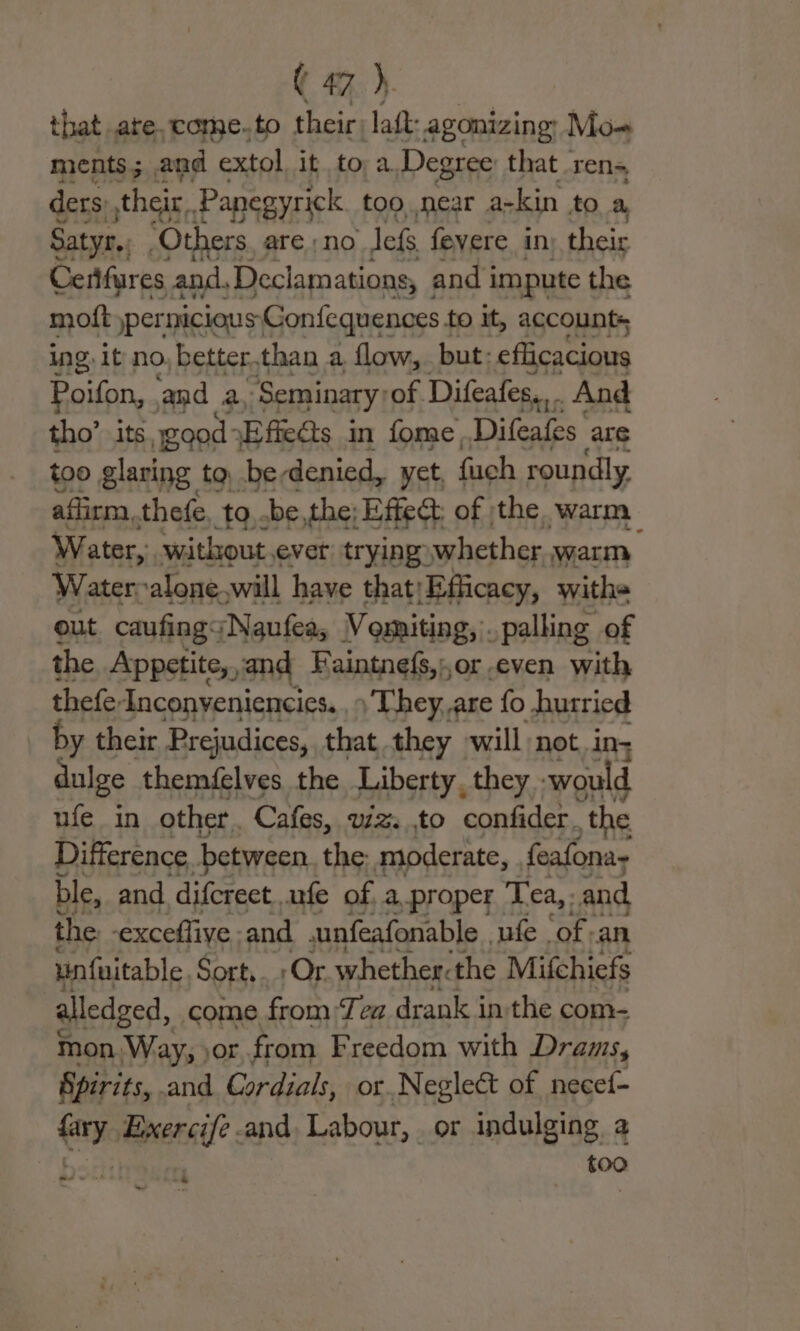 that ate, come.to their) Jatt: agonizing, Mo« ments; and extol it to; a, Degree that ren- ders their, Panegyrick too, near a-kin to a Satyr. ‘Others are no Jef fevere in their Certfures, and, .Declamations, and i impute the moft pernicious Gonfequences to it, accounts ing. it no, better.than a flow, but: efficacious Poifon, and a, Seminary) of. Difeafes.,. And tho’ its ood Effects in fome, Difeafes are too glaring to be, denied, yet, fuch roundly, affirm ,thefe, to .be,the; Effed: of tthe. warm Bistni without. ever trying whether yarn ash hive out cayfiog® va fabian ® palling of the Appetite, and Faintnefs,;,or even with thefe. Inconyeniencics. _)They,are fo hurried by their Prejudices, that they will not ins dulge themfelves the Liberty , they would ufe in other. Cafes, viz. to confider. the Difference between the: moderate, feafona- ble, and difcreet., ufe of a. proper Tea,. and the -excefliye and unfeafonable . ufe ‘ofan unfuitable Sort... Or whether: the Mitchiefs alledged, come from Ten drank inthe com- mon. Way, jor from Freedom with Drams, Spirits, and Cordials, or.Neglect of necef- ie perf and. Labour, or indulging a sre ee _ ~