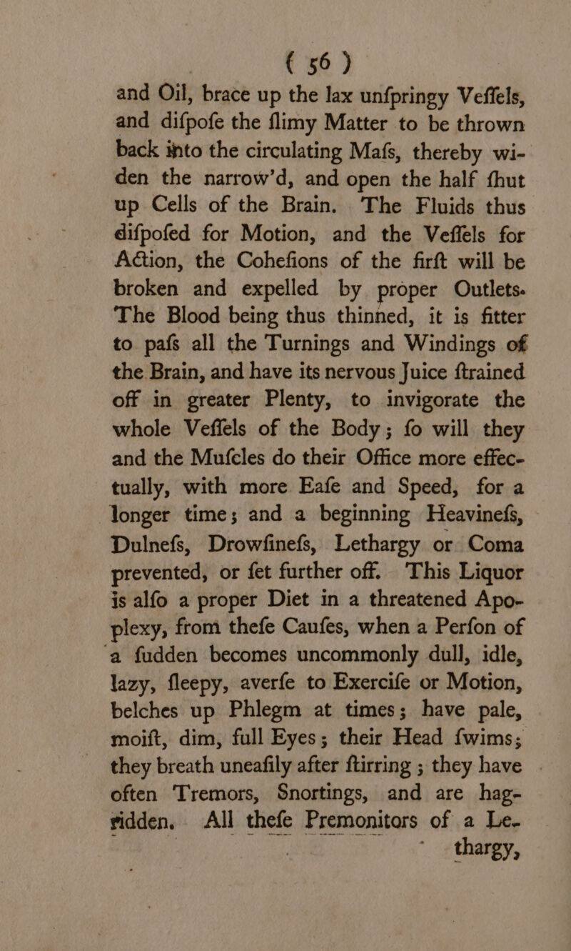 and Oil, brace up the lax unfpringy Veffels, and difpofe the flimy Matter to be thrown back into the circulating Mafs, thereby wi- den the narrow’d, and open the half fhut up Cells of the Brain. The Fluids thus difpofed for Motion, and the Veflels for Action, the Cohefions of the firft will be broken and expelled by proper Outlets. The Blood being thus thinned, it is fitter to pafs all the Turnings and Windings of the Brain, and have its nervous Juice {trained off in greater Plenty, to invigorate the whole Veffels of the Body; fo will they and the Mufcles do their Office more effec- tually, with more. Eafe and Speed, for a longer time; and a beginning Heavinefs, Dulnefs, Drowfinefs, Lethargy or Coma prevented, or fet further off. This Liquor is alfo a proper Diet in a threatened Apo- plexy, from thefe Caufes, when a Perfon of ‘a fudden becomes uncommonly dull, idle, lazy, fleepy, averfe to Exercife or Motion, belches up Phlegm at times; have pale, moift, dim, full Eyes; their Head fwims; they breath uneafily after ftirring ; they have | often Tremors, Snortings, and are hag- ridden. All thefe Premonitors of a Le- isto | thargy,